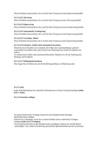 Diese Checkbox kennzeichnet, ob es sich bei dem Vertrag um einen Eigenvertrag handelt.

8.1.1.2.4.12 Altvertrag
Diese Checkbox kennzeichnet, ob es sich bei dem Vertrag um einen Altvertrag handelt.

8.1.1.2.4.13 Eigenvertrag
Diese Checkbox kennzeichnet, ob es sich bei dem Vertrag um einen Fremdvertrag handelt.

8.1.1.2.4.14 Automatische Verlängerung
Diese Checkbox kennzeichnet, ob es sich bei dem Vertrag um einen Eigenvertrag handelt.

8.1.1.2.4.15 Vorzeitiger Ablauf
Diese Checkbox kennzeichnet, ob es sich bei dem Vertrag um einen Eigenvertrag handelt.

8.1.1.2.4.16 Checkbox „Felder nicht automatisch berechnen
Durch die neue Checkbox ist es möglich, die Felder, die zusammenhängen, getrennt
voneinander auszufüllen ohne, dass sich bei der Änderung eines Feldes die anderen mit
ändern.
Es werden keine Felder mehr automatisch berechnet. Dadurch ist z.B. die Änderung des
Beitrages auf 0 möglich.

8.1.1.2.4.17 Zahlungsinformationen
Hier tragen Sie alle Daten ein, die für die Beitragszahlung von Bedeutung sind.




8.1.1.3 Notiz
In das Notizfeld können Sie zusätzliche Informationen zu Ihrem Vertrag hinterlegen (siehe
4.21.1 Notiz).

8.1.1.4 Formulare anfügen




Im unteren Bereich des Vertrages können Sie dem Hauptformular beliebige
Spartenformulare anfügen.
Sinnvoll ist es allerdings, wenn Sie zu einem Produkt schon vordefinierte Vorlagen
festlegen (siehe 14.3.1 Vorlagen).
Um ein Spartenformular an das Hauptformular anzuhängen, klicken Sie auf den Button
„Hinzufügen“ und suchen sich dann das gewünschte Spartenformular aus der Liste heraus.
 