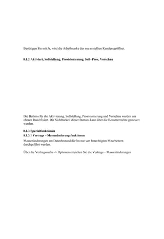 Bestätigen Sie mit Ja, wird die Adreßmaske des neu erstellten Kunden geöffnet.


8.1.2 Aktiviert, Sollstellung, Provisionierung, Soll+Prov, Vorschau




Die Buttons für die Aktivierung, Sollstellung, Provisionierung und Vorschau wurden am
oberen Rand fixiert. Die Sichtbarkeit dieser Buttons kann über die Benutzerrechte gesteuert
werden.

8.1.3 Spezialfunktionen
8.1.3.1 Vertrags – Massenänderungsfunktionen
Massenänderungen am Datenbestand dürfen nur von berechtigten Mitarbeitern
durchgeführt werden.

Über die Vertragssuche -> Optionen erreichen Sie die Vertrags – Massenänderungen
 