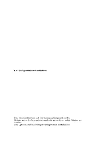 8.3 Vertragsformeln neu berechnen




Diese Massenfunktion kann nach einer Vertragssuche angewandt werden.
Für jeden Vertrag des Suchergebnisses werden die Vertragsformel und die Einheiten neu
berechnet.
Unter Optionen/ Massenänderungen/Vertragsformeln neu berechnen
 