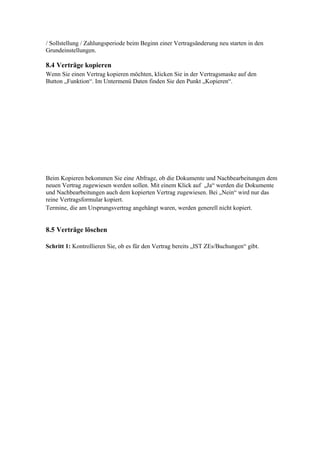 / Sollstellung / Zahlungsperiode beim Beginn einer Vertragsänderung neu starten in den
Grundeinstellungen.

8.4 Verträge kopieren
Wenn Sie einen Vertrag kopieren möchten, klicken Sie in der Vertragsmaske auf den
Button „Funktion“. Im Untermenü Daten finden Sie den Punkt „Kopieren“.




Beim Kopieren bekommen Sie eine Abfrage, ob die Dokumente und Nachbearbeitungen dem
neuen Vertrag zugewiesen werden sollen. Mit einem Klick auf „Ja“ werden die Dokumente
und Nachbearbeitungen auch dem kopierten Vertrag zugewiesen. Bei „Nein“ wird nur das
reine Vertragsformular kopiert.
Termine, die am Ursprungsvertrag angehängt waren, werden generell nicht kopiert.


8.5 Verträge löschen

Schritt 1: Kontrollieren Sie, ob es für den Vertrag bereits „IST ZEs/Buchungen“ gibt.
 