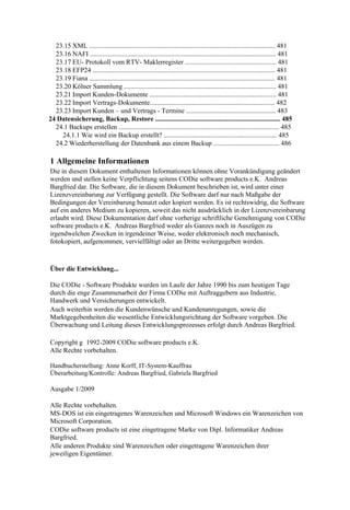 23.15 XML .............................................................................................................. 481
  23.16 NAFI .............................................................................................................. 481
  23.17 EU- Protokoll vom RTV- Maklerregister ...................................................... 481
  23.18 EFP24 ............................................................................................................ 481
  23.19 Fiana .............................................................................................................. 481
  23.20 Kölner Sammlung .......................................................................................... 481
  23.21 Import Kunden-Dokumente ........................................................................... 481
  23.22 Import Vertrags-Dokumente.......................................................................... 482
  23.23 Import Kunden – und Vertrags - Termine ..................................................... 483
24 Datensicherung, Backup, Restore .......................................................................... 485
  24.1 Backups erstellen ............................................................................................... 485
    24.1.1 Wie wird ein Backup erstellt? ................................................................... 485
  24.2 Wiederherstellung der Datenbank aus einem Backup ....................................... 486

1 Allgemeine Informationen
Die in diesem Dokument enthaltenen Informationen können ohne Vorankündigung geändert
werden und stellen keine Verpflichtung seitens CODie software products e.K. Andreas
Bargfried dar. Die Software, die in diesem Dokument beschrieben ist, wird unter einer
Lizenzvereinbarung zur Verfügung gestellt. Die Software darf nur nach Maßgabe der
Bedingungen der Vereinbarung benutzt oder kopiert werden. Es ist rechtswidrig, die Software
auf ein anderes Medium zu kopieren, soweit das nicht ausdrücklich in der Lizenzvereinbarung
erlaubt wird. Diese Dokumentation darf ohne vorherige schriftliche Genehmigung von CODie
software products e.K. Andreas Bargfried weder als Ganzes noch in Auszügen zu
irgendwelchen Zwecken in irgendeiner Weise, weder elektronisch noch mechanisch,
fotokopiert, aufgenommen, vervielfältigt oder an Dritte weitergegeben werden.



Über die Entwicklung...

Die CODie - Software Produkte wurden im Laufe der Jahre 1990 bis zum heutigen Tage
durch die enge Zusammenarbeit der Firma CODie mit Auftraggebern aus Industrie,
Handwerk und Versicherungen entwickelt.
Auch weiterhin werden die Kundenwünsche und Kundenanregungen, sowie die
Marktgegebenheiten die wesentliche Entwicklungsrichtung der Software vorgeben. Die
Überwachung und Leitung dieses Entwicklungsprozesses erfolgt durch Andreas Bargfried.

Copyright g 1992-2009 CODie software products e.K.
Alle Rechte vorbehalten.

Handbucherstellung: Anne Korff, IT-System-Kauffrau
Überarbeitung/Kontrolle: Andreas Bargfried, Gabriela Bargfried

Ausgabe 1/2009

Alle Rechte vorbehalten.
MS-DOS ist ein eingetragenes Warenzeichen und Microsoft Windows ein Warenzeichen von
Microsoft Corporation.
CODie software products ist eine eingetragene Marke von Dipl. Informatiker Andreas
Bargfried.
Alle anderen Produkte sind Warenzeichen oder eingetragene Warenzeichen ihrer
jeweiligen Eigentümer.
 