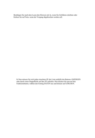 Bestätigen Sie nach dem Lesen den Hinweis mit Ja, wenn Sie fortfahren möchten oder
klicken Sie auf Nein, wenn der Vorgang abgebrochen werden soll.




   b) Nun müssen Sie sich jeden einzelnen ZE der Liste mithilfe des Buttons ANZEIGEN
   oder durch einen Doppelklick auf den ZE aufrufen. Hier klicken Sie nun auf den
   Funktionsbutton, wählen den Eintrag DATEN aus und klicken auf LÖSCHEN.
 