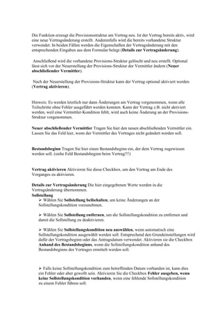 Die Funktion erzeugt die Provisionsstruktur am Vertrag neu. Ist der Vertrag bereits aktiv, wird
eine neue Vertragsänderung erstellt. Anderenfalls wird die bereits vorhandene Struktur
verwendet. In beiden Fällen werden die Eigenschaften der Vertragsänderung mit den
entsprechenden Eingaben aus dem Formular belegt (Details zur Vertragsänderung).

 Anschließend wird die vorhandene Provisions-Struktur gelöscht und neu erstellt. Optional
lässt sich vor der Neuerstellung der Provisions-Struktur der Vermittler ändern (Neuer
abschließender Vermittler).

 Nach der Neuerstellung der Provisions-Struktur kann der Vertrag optional aktiviert werden
(Vertrag aktivieren).


Hinweis: Es werden letztlich nur dann Änderungen am Vertrag vorgenommen, wenn alle
Teilschritte ohne Fehler ausgeführt werden konnten. Kann der Vertrag z.B. nicht aktiviert
werden, weil eine Vermittler-Kondition fehlt, wird auch keine Änderung an der Provisions-
Struktur vorgenommen.

Neuer abschließender Vermittler Tragen Sie hier den neuen abschließenden Vermittler ein.
Lassen Sie das Feld leer, wenn der Vermittler des Vertrages nicht geändert werden soll.


Bestandsbeginn Tragen Sie hier einen Bestandsbeginn ein, der dem Vertrag zugewiesen
werden soll. (siehe Feld Bestandsbeginn beim Vertrag!!!)


Vertrag aktivieren Aktivieren Sie diese Checkbox, um den Vertrag am Ende des
Vorganges zu aktivieren.

Details zur Vertragsänderung Die hier eingegebenen Werte werden in die
Vertragsänderung übernommen.
Sollstellung
     Wählen Sie Sollstellung beibehalten, um keine Änderungen an der
    Sollstellungskondition vorzunehmen.

    Wählen Sie Sollstellung entfernen, um die Sollstellungskondition zu entfernen und
   damit die Sollstellung zu deaktivieren.

    Wählen Sie Sollstellungskondition neu auswählen, wenn automatisch eine
   Sollstellungskondition ausgewählt werden soll. Entsprechend den Grundeinstellungen wird
   dafür der Vertragsbeginn oder das Antragsdatum verwendet. Aktivieren sie die Checkbox
   Anhand des Bestandsbeginns, wenn die Sollstellungskondition anhand des
   Bestandsbeginns des Vertrages ermittelt werden soll.



    Falls keine Sollstellungskondition zum betreffenden Datum vorhanden ist, kann dies
   ein Fehler oder aber gewollt sein. Aktivieren Sie die Checkbox Fehler ausgeben, wenn
   keine Sollstellungskondition vorhanden, wenn eine fehlende Sollstellungskondition
   zu einem Fehler führen soll.
 