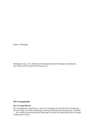 Schritt 3: Bestätigen




Bestätigen Sie mit „JA“, erhalten die nicht abgeschlossenen Buchungen als Kunden die
neue Adresse (Provisionsliste, Buchauszug etc.)




8.8 Vertragsdetails
8.8.1 Vertrags-Historie
Die Vertragshistorie zeigt Ihnen an, wann ein Vertrag das erste mal für die Provisionierung
aktiviert wurde und welche Änderungen in Bezug auf Beitrag, Bewertungssumme, Vermittler
…, also welche provisionsrelevanten Änderungen im Laufe des Lebenszyklus eines Vertrages,
vorgenommen wurden.
 