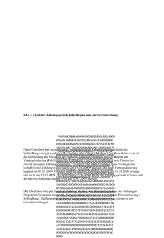 8.8.1.1 Checkbox Zahlungsperiode beim Beginn neu starten (Sollstellung)




                            ffd8ffe000104a4649460001020100c800c8000
                           0ffe20c584943435f50524f46494c4500010100
                           000c484c696e6f021000006d6e747252474220
                           58595a2007ce00020009000600310000616373
Diese Checkbox hat Auswirkungen, wenn periodisch Zahlungseingänge durch die
                           704d534654000000004945432073524742000
Sollstellung erzeugt werden (z.B. Courtage oder Pflege). Ist diese Checkbox aktiviert, setzt
                           0000000000000000000000000f6d6000100000
die Sollstellung die Fälligkeit des nächsten Zahlungseinganges auf den Beginn der
                           000d32d485020200000000000000000000000
Vertragsänderung (Feld Beginn der Gültigkeit) - und zwar unabhängig vom Datum des
                           0000000000000000000000000000000000000
zuletzt erzeugten Zahlungseinganges. Beispiel: Die letzte Courtage eines Vertrages mit
                           0000000000000000000000000000000000011
halbjährlicher Zahlungsweise wurde am 15.01.20009 erzeugt. Die neue Vertragsänderung
                           6370727400000150000000336465736300000
beginnt am 01.03.2009. Dadurch wird der nächste Zahlungseingang am 01.03.2009 erzeugt
und nicht am 15.07.2009. 1840000006c77747074000001f000000014626
                           Bei deaktivierter Checkbox bleibt die Zahlungsperiode erhalten und
                           b707400000204000000147258595a00000218
der nächste Zahlungseingang wird am 15.07.2009 erzeugt.
                           000000146758595a0000022c00000014625859
                           5a0000024000000014646d6e64000002540000
                           0070646d6464000002c4000000887675656400
Die Checkbox wird per Standard aktiviert, da dies dem Standardverhalten der bisherigen
                           00034c0000008676696577000003d400000024
Programm-Versionen entspricht. Verantwortlich dafür ist die neue Option Provisionierung /
                           6c756d69000003f8000000146d656173000004
Sollstellung / Zahlungsperiode beim Beginn einer Vertragsänderung neu starten in den
                           0c0000002474656368000004300000000c7254
Grundeinstellungen.        52430000043c0000080c675452430000043c00
                           00080c625452430000043c0000080c74657874
                           00000000436f70797269676874202863292031
                           393938204865776c6574742d5061636b617264
                           20436f6d70616e790000646573630000000000
                           000012735247422049454336313936362d322
                           e310000000000000000000000127352474220
                           49454336313936362d322e310000000000000
                           0000000000000000000000000000000000000
                           0000
 