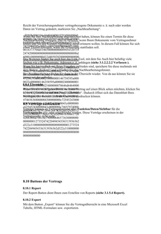 Reicht der Versicherungsnehmer vertragsbezogene Dokumente o. ä. nach oder werden
Daten im Vertrag geändert, markieren Sie „Nachbearbeitung“.

 ffd8ffe000104a4649460001020100600060
Wenn Sie Ihre Nachbearbeitung abgespeichert haben, können Sie einen Termin für diese
0000ffe20c584943435f50524f46494c450001wenn Ihnen Dokumente vom Vertragsnehmer
Nachbearbeitung festlegen. Das ist hilfreich,
0100000c484c696e6f021000006d6e7472524 erinnern wollen. In diesem Fall können Sie sich
fehlen und Sie den Kunden regelmäßig daran
7422058595a2007ce0002000900060031000 stattfinden soll.
einen Termin festlegen, wann die Erinnerung
0616373704d5346540000000049454320735
247420000000000000000000000000000f6d
6000100000000d32d4850202000000000000
Des Weiteren finden Sie auch hier das Link-Tool, mit dem Sie Auch hier beliebig viele
000000000000000000000000000000000000
Sachen wie z.B. Dokumente, Adressen o .ä. anhängen (siehe 3.1.2.2.2.2 Verfassen ).
000000000000000000000000000000000000
Wenn Sie letztendlich mit Ihren Eingaben zufrieden sind, speichern Sie diese nochmals mit
000000000001163707274000001500000003
dem Button „Sichern“ und schließen Sie das Nachbearbeitungsfenster.
364657363000001840000006c77747074000
Ihre Nachbearbeitung finden Sie dann in der Übersicht wieder. Von da aus können Sie sie
001f000000014626b7074000002040000001
immer wieder aufrufen.
47258595a00000218000000146758595a000
0022c000000146258595a000002400000001
8.8.4 Übersicht
4646d6e640000025400000070646d6464000
Wenn Sie die wichtigsten Daten zu Ihrem Vertrag auf einen Blick sehen möchten, klicken Sie
002c400000088767565640000034c0000008
676696577000003d4000000246c756d69000
in der Explorerleiste auf den Punkt „Übersicht“. Dadurch öffnet sich das Datenblatt Ihres
Vertrages, das Sie sich auch als Übersicht ausdrucken können.
003f8000000146d6561730000040c0000002
474656368000004300000000c72545243000
0043c0000080c675452430000043c0000080
8.9 Verträge ausblenden
c625452430000043c0000080c74657874000
Verträge können im Vertragsformular über Funktion/Daten/Sichtbar für die
00000436f707972696768742028632920313
Vertragssuche aus- oder eingeblendet werden. Diese Verträge erscheinen in der
93938204865776c6574742d5061636b61726
Vertragssuche nicht mehr.
420436f6d70616e790000646573630000000
000000012735247422049454336313936362
d322e3100000000000000000000001273524
7422049454336313936362d322e310000000
000000000000000000000000000000000000
00000000000




8.10 Buttons der Vertrags
8.10.1 Report
Der Report-Button dient Ihnen zum Erstellen von Reports (siehe 3.1.5.4 Report).

8.10.2 Export
Mit dem Button „Export“ können Sie die Vertragsübersicht in eine Microsoft Excel
Tabelle, HTML-Formulare usw. exportieren.
 
