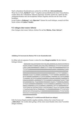 Nach vorhandenen Kundenadressen suchen Sie mit Hilfe der Adresssuchmaske.
Wenn Sie im Feld „Suchtext“ einen * eingeben und anschließend die Enter-Taste drücken,
werden Ihnen alle vorhandenen Adressen angezeigt. Gezielter suchen Sie, indem Sie den
Anfangsbuchstaben oder den kompletten Namen eingeben und dies mit der Enter-Taste
bestätigen.
In den Feldern „Feldname“ und „Operator“ können Sie noch festlegen, wonach sich Ihre
Suche richten soll (siehe 5 Suche).


9.2 Anlegen einer neuen Adresse
Zum Anlegen einer neuen Adresse, klicken Sie auf den Button „Neue Adresse“.




Abbildung 34:Untermenü des Buttons NEU in der Kundenübersicht


Es öffnet sich ein separates Fenster, in dem Sie einen Hauptvermittler für die Adresse
festlegen können.
                    ffd8ffe000104a4649460001020100c800c80000ffe20c584943435f50524
                   f46494c4500010100000c484c696e6f021000006d6e74725247422058595
                   a2007ce00020009000600310000616373704d5346540000000049454320
                   735247420000000000000000000000000000f6d6000100000000d32d485
                   0202000000000000000000000000000000000000000000000000000000
                   0000000000000000000000000000000000000000011637072740000015
                   00000003364657363000001840000006c77747074000001f00000001462
                   6b707400000204000000147258595a00000218000000146758595a00000
                   22c000000146258595a0000024000000014646d6e640000025400000070
                   646d6464000002c400000088767565640000034c0000008676696577000
                   003d4000000246c756d69000003f8000000146d6561730000040c000000
                   2474656368000004300000000c725452430000043c0000080c675452430
                   000043c0000080c625452430000043c0000080c7465787400000000436f
                   70797269676874202863292031393938204865776c6574742d5061636b6
                   1726420436f6d70616e7900006465736300000000000000127352474220
                   49454336313936362d322e3100000000000000000000001273524742204
                   9454336313936362d322e31000000000000000000000000000000000000
                   000000000000000000
                     Abbildung 35: Vermittlerauswahl (Kunde neu anlegen)
Falls Sie keinen Hauptvermittler angeben möchten, klicken Sie in dem Fenster auf
„Abbrechen“. Sie werden dann gefragt, ob Sie einen neuen Kunden ohne einen Vermittler
anlegen möchten.
 