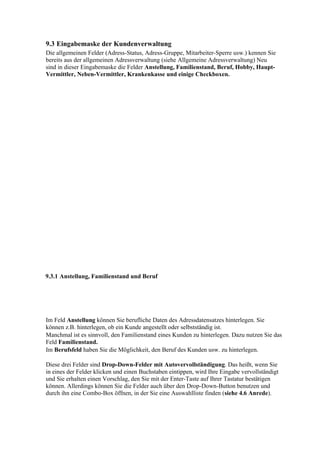 9.3 Eingabemaske der Kundenverwaltung
Die allgemeinen Felder (Adress-Status, Adress-Gruppe, Mitarbeiter-Sperre usw.) kennen Sie
bereits aus der allgemeinen Adressverwaltung (siehe Allgemeine Adressverwaltung) Neu
sind in dieser Eingabemaske die Felder Anstellung, Familienstand, Beruf, Hobby, Haupt-
Vermittler, Neben-Vermittler, Krankenkasse und einige Checkboxen.




9.3.1 Anstellung, Familienstand und Beruf




Im Feld Anstellung können Sie berufliche Daten des Adressdatensatzes hinterlegen. Sie
können z.B. hinterlegen, ob ein Kunde angestellt oder selbstständig ist.
Manchmal ist es sinnvoll, den Familienstand eines Kunden zu hinterlegen. Dazu nutzen Sie das
Feld Familienstand.
Im Berufsfeld haben Sie die Möglichkeit, den Beruf des Kunden usw. zu hinterlegen.

Diese drei Felder sind Drop-Down-Felder mit Autovervollständigung. Das heißt, wenn Sie
in eines der Felder klicken und einen Buchstaben eintippen, wird Ihre Eingabe vervollständigt
und Sie erhalten einen Vorschlag, den Sie mit der Enter-Taste auf Ihrer Tastatur bestätigen
können. Allerdings können Sie die Felder auch über den Drop-Down-Button benutzen und
durch ihn eine Combo-Box öffnen, in der Sie eine Auswahlliste finden (siehe 4.6 Anrede).
 