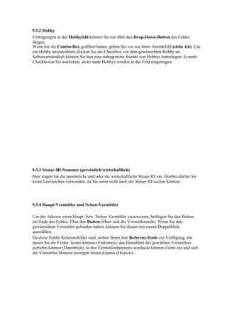 9.3.2 Hobby
Eintragungen in das Hobbyfeld können Sie nur über den Drop-Down-Button des Feldes
tätigen.
Wenn Sie die Combo-Box geöffnet haben, gehen Sie vor wie beim Anredefeld (siehe 4.6). Um
ein Hobby auszuwählen, klicken Sie die Checkbox vor dem gewünschten Hobby an.
Selbstverständlich können Sie hier eine unbegrenzte Anzahl von Hobbys hinterlegen. Je mehr
Checkboxen Sie anklicken, desto mehr Hobbys werden in das Feld eingetragen.




9.3.3 Steuer-ID-Nummer (persönlich/wirtschaftlich)
Hier tragen Sie die persönliche und/oder die wirtschaftliche Steuer-ID ein. Hierbei dürfen Sie
keine Leerzeichen verwenden, da Sie sonst nicht nach der Steuer-ID suchen können.




9.3.4 Haupt-Vermittler und Neben-Vermittler

Um der Adresse einen Haupt- bzw. Neben-Vermittler zuzuweisen, betätigen Sie den Button
am Ende des Feldes. Über den Button öffnet sich die Vermittlersuche. Wenn Sie den
gewünschten Vermittler gefunden haben, können Sie diesen mit einem Doppelklick
auswählen.
Da diese Felder Referenzfelder sind, stehen Ihnen hier Referenz-Tools zur Verfügung, mit
denen Sie die Felder leeren können (Entfernen), das Datenblatt des gewählten Vermittlers
aufrufen können (Datenblatt), in den Vermittlerdatensatz wechseln können (Gehe zu) und sich
die Vermittler-Historie anzeigen lassen können (Historie).
 