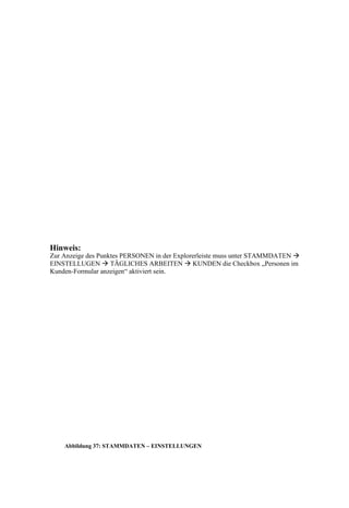 Hinweis:
Zur Anzeige des Punktes PERSONEN in der Explorerleiste muss unter STAMMDATEN 
EINSTELLUGEN  TÄGLICHES ARBEITEN  KUNDEN die Checkbox „Personen im
Kunden-Formular anzeigen“ aktiviert sein.




    Abbildung 37: STAMMDATEN – EINSTELLUNGEN
 