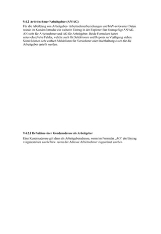 9.4.2 Arbeitnehmer/Arbeitgeber (AN/AG)
Für die Abbildung von Arbeitgeber- Arbeitnehmerbeziehungen und bAV-relevanter Daten
wurde im Kundenformular ein weiterer Eintrag in der Explorer-Bar hinzugefügt AN/AG.
AN steht für Arbeitnehmer und AG für Arbeitgeber. Beide Formulare haben
unterschiedliche Felder, welche auch für Selektionen und Reports zu Verfügung stehen.
Somit können sehr einfach Meldelisten für Versicherer oder Buchhaltungslisten für die
Arbeitgeber erstellt werden.




9.4.2.1 Definition einer Kundenadresse als Arbeitgeber
Eine Kundenadresse gilt dann als Arbeitgeberadresse, wenn im Formular „AG“ ein Eintrag
vorgenommen wurde bzw. wenn der Adresse Arbeitnehmer zugeordnet wurden.
 