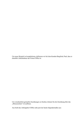 Um unser Beispiel zu komplettieren, definieren wir bei dem Kunden Bargfried, Paul, dass er
ebenfalls Arbeitnehmer der Firma CODie ist.




Um versehentlich gemachte Zuordnungen zu löschen, können Sie die Zuordnung über das
„Minuszeichen“ (1) auflösen.

Aus Sicht des Arbeitgeber CODie sieht jetzt die Sache folgendermaßen aus:
 