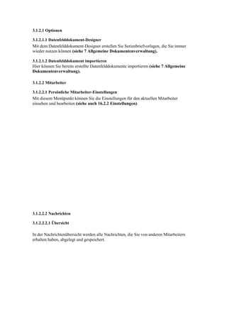 3.1.2.1 Optionen

3.1.2.1.1 Datenfelddokument-Designer
Mit dem Datenfelddokument-Designer erstellen Sie Serienbriefvorlagen, die Sie immer
wieder nutzen können (siehe 7 Allgemeine Dokumentenverwaltung).

3.1.2.1.2 Datenfelddokument importieren
Hier können Sie bereits erstellte Datenfelddokumente importieren (siehe 7 Allgemeine
Dokumentenverwaltung).

3.1.2.2 Mitarbeiter

3.1.2.2.1 Persönliche Mitarbeiter-Einstellungen
Mit diesem Menüpunkt können Sie die Einstellungen für den aktuellen Mitarbeiter
einsehen und bearbeiten (siehe auch 16.2.2 Einstellungen).




3.1.2.2.2 Nachrichten

3.1.2.2.2.1 Übersicht

In der Nachrichtenübersicht werden alle Nachrichten, die Sie von anderen Mitarbeitern
erhalten haben, abgelegt und gespeichert.
 