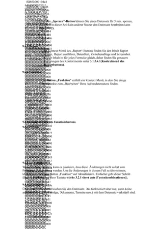 ffd8ffe000104a4
  64946000102010
    ffd8ffe000104a46
  05400540000ffe2
  494600010201004b
  0c584943435f505
  004b0000ffe20c584
  24f46494c450001
  943435f50524f464
  0100000c484c696
  94c4500010100000 „Sperren“-Button können Sie einen Datensatz für 5 min. sperren,
              Über den
  e6f021000006d6e
  c484c696e6f02100 in dieser Zeit kein anderer Nutzer den Datensatz bearbeiten kann
    ffd8ffe000104a4649
              d.h., dass
  74725247422058
  0006d6e747252474 F2).
  46000102010047004
              (Strg +
  595a2007ce00020
  22058595a2007ce0
  70000ffe20c5849434
  00900060031000
  0020009000600310
  35f50524f46494c450
  0616373704d534
  000616373704d534
  0010100000c484c696
  65400000000494
  6540000000049454
  e6f021000006d6e747
  54320735247420
  3207352474200000
  25247422058595a200
9.6.3 Report
  00000000000000
  0000000000000000
  7ce000200090006003
  0000000000000f6 Kontext-Menü des „Report“-Buttons finden Sie den Inhalt Report
  0000000f6d600010
                  Im
  10000616373704d53
  d6000100000000  design, Report ausführen, Datenblatt, Zwischenablage und Screenshot.
  0000000d32d48502
  46540000000049454
  d32d4850202000  Dieser Inhalt ist für jedes Formular gleich, daher finden Sie genauere
  0200000000000000
  32073524742000000
  00000000000000  Erklärungen des Kontextmenüs unter 3.1.5.4.1(Kontextmenü des
  0000000000000000
  00000000000000000
  00000000000000  Reportbuttons).
  0000000000000000
  00000f6d6000100000
  00000000000000
  0000000000000000
  000d32d4850202000
  00000000000000
9.6.4 Funktion
  0000000000000000
  00000000000000000
  00000000000000
  0000000000000000
  00000000000000000
  00000000000000 Button „Funktion“ enthält ein Kontext-Menü, in dem Sie einige
                Der
  0116370727400000
  00000000000000000
  00000000116370Menüpunkte zum „Bearbeiten“ Ihres Adressdatensatzes finden.
  1500000003364657
  00000000000000000
  72740000015000
  3630000018400000
  00000000000000000
  00003364657363
  06c7774707400000
  00000001163707274
  00000184000000
  1f000000014626b7
  00000150000000336
  6c7774707400000
  0740000020400000
  46573630000018400
  1f000000014626b
  0147258595a00000
  00006c777470740000
  70740000020400
  2180000001467585
  01f000000014626b70
  0000147258595a0
  95a0000022c00000
  74000002040000001
  00002180000001
  0146258595a00000
  47258595a000002180
  46758595a000002
  24000000014646d6
  00000146758595a000
  2c0000001462585
  e640000025400000
  0022c0000001462585
  95a000002400000
9.6.4.1 Kontextmenü des Funktionsbuttons
  070646d646400000
  95a000002400000001
  0014646d6e64000
  2c40000008876756
  4646d6e64000002540
9.6.4.2 Daten
  00254000000706
  5640000034c00000
  0000070646d646400
  46d6464000002c4
  0867669657700000
  0002c4000000887675
  00000088767565
  3d4000000246c756
  65640000034c000000
  640000034c00000
  d69000003f800000
  8676696577000003d
  08676696577000
  0146d65617300000
  4000000246c756d690
  003d4000000246c
  40c0000002474656
  00003f8000000146d6
  756d69000003f80
  3680000043000000
  561730000040c00000
  00000146d65617
  00c7254524300000
  02474656368000004
  30000040c000000
  43c0000080c67545
  300000000c72545243
  24746563680000
  2430000043c00000
  0000043c0000080c67
9.6.4.2.1 Aktualisieren
  04300000000c725
  80c6254524300000
  5452430000043c0000
  452430000043c00
Wenn Sie Daten ändern, kann es passieren, dass diese Änderungen nicht sofort vom
  43c0000080c74657
  080c62545243000004
  00080c675452430
Programm übernommen werden. Um die Änderungen in diesem Fall zu übernehmen,
  87400000000436f7
  3c0000080c74657874
  000043c0000080c
klicken Sie unter dem Button „Funktion“ auf Aktualisieren. Einfacher geht dieser Schritt
  0797269676874202
  00000000436f707972
  62545243000004
über die F5-Taste auf Ihrer Tastatur (siehe 3.2.1 short cuts (Tastenkombinationen)).
  8632920313939382
  69676874202863292
  3c0000080c74657
  04865776c6574742
  03139393820486577
  87400000000436f
9.6.4.2.2 Löschen
  d5061636b6172642
  6c6574742d5061636b
  70797269676874
Über diesen Unterpunkt löschen Sie den Datensatz. Das funktioniert aber nur, wenn keine
  0436f6d70616e790
  61726420436f6d7061
  20286329203139
anderen Daten (z.B. Verträge, Dokumente, Termine usw.) mit dem Datensatz verknüpft sind.
  0006465736300000
  6e7900006465736300
  3938204865776c6
  0000000001273524
  00000000000012735
  574742d5061636
  7422049454336313
  24742204945433631
  b61726420436f6d
  936362d322e31000
  3936362d322e310000
  70616e790000646
  0000000000000000
  00000000000000000
  57363000000000
  0001273524742204
  01273524742204945
  00000127352474
  9454336313936362
  4336313936362d322e
  22049454336313
  d322e31000000000
  31000000000000000
  936362d322e3100
  0000000000000000
  00000000000000000
  00000000000000
  0000000000000000
  00000000000000000
  00000012735247
  0000000000000
  00000
 