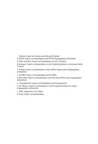 Outlook: Export der Adresse nach Microsoft Outlook
O EFP24: Export von Kundendaten nach EFP24 (Zugangsdaten erforderlich)
E KMU-Protokoll: Export von Kundendaten zum EU- Protokoll
K Kaimaan: Export von Kundendaten zu den Vergleichsrechnern von kaimaan (lokale
Version)
V Softfair: Export von Kundendaten in das Softfair Akquisecenter (Zugangsdaten
erforderlich)
e KVPRO: Export von Kundendaten nach KVPRO
K FSS online Export von Kundendaten nach FSS online (Webversion, Zugangsdaten
erforderlich)
e Finanzplaner24: Export von Kundendaten zum Finanzplaner24
F Mr. Money: Export von Kundendaten zu den Vergleichsrechnern mr-money
(Zugangsdaten erforderlich)
( XML: allgemeiner xml- Export
X Fiana: Export vom Kundendaten
 