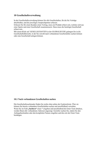 10 Gesellschaftsverwaltung

In der Gesellschaftsverwaltung können Sie alle Gesellschaften, für die Sie Verträge
abschließen, und die jeweiligen Ansprechpartner erfassen.
Erfassen Sie für einen Kunden einen Vertrag, muss ein Produkt erfasst sein, welches sich aus
einer Sparte und einer Gesellschaft zusammensetzt. Dazu muss die benötigte Gesellschaft
erfasst sein.
Mit einem Klick auf GESELLSCHAFTEN in der GLOBALSUCHE gelangen Sie in die
Gesellschaftsübersicht, in der Sie sowohl nach vorhandenen Gesellschaften suchen können
oder eine Gesellschaft anlegen können.




10.1 Nach vorhandenen Gesellschaften suchen

Die Gesellschaftssuchmaske finden Sie rechts oben neben der Explorerleiste. Über sie
können Sie bereits vorhandene Gesellschaften suchen und anschließend verwalten.
Wenn Sie im Feld „Suchtext“ einen * eingeben und anschließend die Enter-Taste drücken,
werden Ihnen alle vorhandenen Adressen angezeigt. Gezielter suchen Sie, indem Sie den
Anfangsbuchstaben oder den kompletten Namen eingeben und dies mit der Enter-Taste
bestätigen.
 