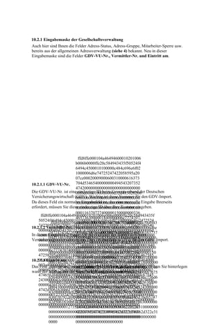 10.2.1 Eingabemaske der Gesellschaftsverwaltung
Auch hier sind Ihnen die Felder Adress-Status, Adress-Gruppe, Mitarbeiter-Sperre usw.
bereits aus der allgemeinen Adressverwaltung (siehe 4) bekannt. Neu in dieser
Eingabemaske sind die Felder GDV-VU-Nr., Vermittler-Nr. und Eintritt am.




                             ffd8ffe000104a46494600010201006
                           b006b0000ffe20c584943435f50524f4
                           6494c4500010100000c484c696e6f02
                           1000006d6e74725247422058595a20
                           07ce00020009000600310000616373
10.2.1.1 GDV-VU-Nr. 704d53465400000000494543207352
                           474200000000000000000000000000
Die GDV-VU-Nr. ist eine00f6d6000100000000d32d485020200 Deutschen
                            eindeutige ID beim Gesamtverband der
Versicherungswirtschaft (GDV). Wichtig ist diese Nummer für den GDV-Import.
                           000000000000000000000000000000
Da dieses Feld ein normales Eingabefeld ist, das eine manuelle Eingabe Ihrerseits
                           000000000000000000000000000000
erfordert, müssen Sie diese eindeutige ID über Ihre Tastatur eingeben.
                           000000000000000000000000000000
                           000116370727400000150000000336
     ffd8ffe000104a46494600010201006e006e0000ffe20c584943435f
                           4657363000001840000006c7774707
    50524f46494c4500010100000c484c696e6f021000006d6e7472524
            ffd8ffe000104a46494600010201007500750000ffe20c584943
                           4000001f000000014626b7074000002
    7422058595a2007ce00020009000600310000616373704d5346540
10.2.1.2 Vermittler-Nr. 04000000147258595a000002180000
           435f50524f46494c4500010100000c484c696e6f021000006d6e
    000000049454320735247420000000000000000000000000000f6d
           74725247422058595a2007ce000200090006003100006163737
                           00146758595a0000022c0000001462
In dieses Eingabefeld tragen Sie die Nummer des Vermittlers beim
    6000100000000d32d4850202000000000000000000000000000000
           04d53465400000000494543207352474200000000000000000
                           58595a0000024000000014646d6e64
Versicherungsunternehmen ein. Dies ist ebenfalls wichtig für den GDV-Import.
    000000000000000000000000000000000000000000000000000000
           00000000000f6d6000100000000d32d48502020000000000000
                           0000025400000070646d6464000002
    000000000001163707274000001500000003364657363000001840
           00000000000000000000000000000000000000000000000000
                           c400000088767565640000034c0000
    000006c77747074000001f000000014626b7074000002040000001
           00000000000000000000000000000000116370727400000150
                           008676696577000003d4000000246c
    47258595a00000218000000146758595a0000022c0000001462585
           0000003364657363000001840000006c77747074000001f0000
                           756d69000003f8000000146d6561730
    95a0000024000000014646d6e640000025400000070646d6464000
10.2.1.3 Eintritt am
           00014626b707400000204000000147258595a00000218000000
                           000040c00000024746563680000043
Das002c400000088767565640000034c0000008676696577000003d40
     Feld „Eintritt am“ ist00000000c725452430000043c00000
           146758595a0000022c000000146258595a00000240000000146 Sie hinterlegen
                            ein Datumsfeld (siehe 4.16 Geburtstag), in dem
    00000246c756d69000003f8000000146d6561730000040c0000002
wann der 46d6e640000025400000070646d6464000002c4000000887675
           Vertrag mit der 80c675452430000043c0000080c6254
                           Gesellschaft abgeschlossen wurde.
    474656368000004300000000c725452430000043c0000080c67545
           65640000034c0000008676696577000003d4000000246c756d6
                           52430000043c0000080c7465787400
    2430000043c0000080c625452430000043c0000080c74657874000
           9000003f8000000146d6561730000040c000000247465636800
                           000000436f707972696768742028632
    00000436f70797269676874202863292031393938204865776c657
           0004300000000c725452430000043c0000080c6754524300000
                           92031393938204865776c6574742d5
    4742d5061636b61726420436f6d70616e790000646573630000000
           43c0000080c625452430000043c0000080c7465787400000000
                           061636b61726420436f6d70616e7900
    000000012735247422049454336313936362d322e3100000000000
           436f70797269676874202863292031393938204865776c65747
                           006465736300000000000000127352
    0000000000012735247422049454336313936362d322e310000000
           42d5061636b61726420436f6d70616e79000064657363000000
                           47422049454336313936362d322e31
    00000000000000000000000000000000000000000000000
           0000000012735247422049454336313936362d322e310000000
                           000000000000000000000012735247
           00000000000000012735247422049454336313936362d322e31
                           422049454336313936362d322e3100
           00000000000000000000000000000000000000000000000000
                           000000000000000000000000000000
           0000            0000000000000000000000
 