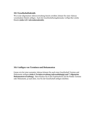 10.3 Gesellschaftsdetails
Wie in der allgemeinen Adressverwaltung bereits erwähnt, können Sie einer Adresse
verschiedene Details anfügen. Auch die Gesellschaftseingabemaske verfügt über solche
Details (siehe 4.21 Adressdatendetails).




10.4 Anfügen von Terminen und Dokumenten

Genau wie bei einer normalen Adresse können Sie auch einer Gesellschaft Termine und
Dokumente anfügen (siehe 6 Terminverwaltung (adressabhängig) und 7 Allgemeine
Dokumentenverwaltung). Dazu klicken Sie in der Explorerleiste auf die Punkte Termine
oder Dokumente, je nach dem, was Sie der Gesellschaft anfügen möchten.
 