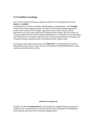 11 Vermittlerverwaltung

Um in die Vermittlerverwaltung zu gelangen, klicken Sie in der Hauptmaske auf den
Button „Vermittler“.
Grundsätzlich ist zwischen Vermittler und Mitarbeiter zu unterscheiden. Als Vermittler
müssen alle Personen angelegt werden, die über die Provisionsabrechnung abgerechnet
werden sollen und/oder den Verträgen zugeordnet werden sollen. Das gilt auch für
Spezialisten, die nicht zu der eigentlichen Firmenhierarchie gehören, aber auf Grund von
Vertragsverhältnissen Provisionen erhalten (Bankberater etc.). Weiterhin müssen Mitarbeiter
(z.B. Sekretärin) als Vermittler eingerichtet sein, wenn Sie auf Grund Ihrer Leistungen (z.B.
Urlaubsvertretung) anteilig Provision vom Hauptvermittler erhalten sollen.

Im Gegensatz dazu müssen alle Personen als Mitarbeiter in der Mitarbeiterverwaltung
(Stammdaten) eingerichtet werden, die sich am Programm CODieBOARD#finance-center
anmelden und damit arbeiten sollen.




                                  Abbildung 39: Hauptmaske


Nachdem Sie den Vermittler-Button in der Hauptmaske angeklickt haben, gelangen Sie
zunächst in die Vermittlermaske, in der Sie entweder nach vorhandenen Vermittlerdaten
suchen können oder einen neuen Vermittler anlegen können.
 