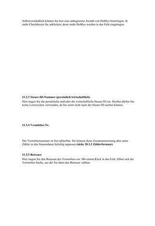 Selbstverständlich können Sie hier eine unbegrenzte Anzahl von Hobbys hinterlegen. Je
mehr Checkboxen Sie anklicken, desto mehr Hobbys werden in das Feld eingetragen.




11.3.3 Steuer-ID-Nummer (persönlich/wirtschaftlich)
Hier tragen Sie die persönliche und/oder die wirtschaftliche Steuer-ID ein. Hierbei dürfen Sie
keine Leerzeichen verwenden, da Sie sonst nicht nach der Steuer-ID suchen können.




11.3.4 Vermittler-Nr.




Die Vermittlernummer ist frei editierbar. Sie können diese Zusammensetzung aber unter
Zähler in den Stammdaten beliebig anpassen (siehe 20.3.2 Zählerformate).


11.3.5 Betreuer
Hier tragen Sie den Betreuer des Vermittlers ein. Mit einem Klick in das Feld, öffnet sich die
Vermittler-Suche, aus der Sie dann den Betreuer wählen.
 