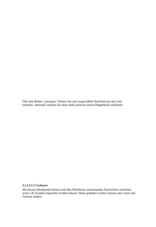 Über den Button „Anzeigen“ können Sie eine ausgewählte Nachricht aus der Liste
einsehen. Alternativ können Sie diese dafür auch mit einem Doppelklick anklicken.




3.1.2.2.2.2 Verfassen
Mit diesem Menüpunkt können sich Ihre Mitarbeiter untereinander Nachrichten schreiben,
wenn z.B. Kunden angerufen werden müssen, Daten geändert werden müssen oder wenn sich
Termine ändern.
 