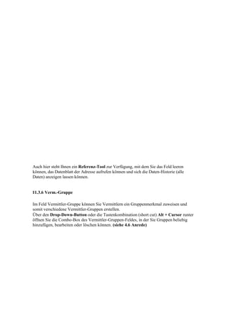 Auch hier steht Ihnen ein Referenz-Tool zur Verfügung, mit dem Sie das Feld leeren
können, das Datenblatt der Adresse aufrufen können und sich die Daten-Historie (alle
Daten) anzeigen lassen können.


11.3.6 Verm.-Gruppe

Im Feld Vermittler-Gruppe können Sie Vermittlern ein Gruppenmerkmal zuweisen und
somit verschiedene Vermittler-Gruppen erstellen.
Über den Drop-Down-Button oder die Tastenkombination (short cut) Alt + Cursor runter
öffnen Sie die Combo-Box des Vermittler-Gruppen-Feldes, in der Sie Gruppen beliebig
hinzufügen, bearbeiten oder löschen können. (siehe 4.6 Anrede)
 