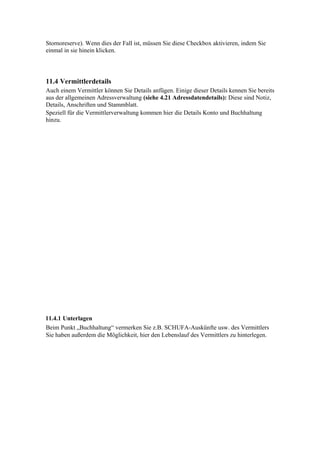 Stornoreserve). Wenn dies der Fall ist, müssen Sie diese Checkbox aktivieren, indem Sie
einmal in sie hinein klicken.




11.4 Vermittlerdetails
Auch einem Vermittler können Sie Details anfügen. Einige dieser Details kennen Sie bereits
aus der allgemeinen Adressverwaltung (siehe 4.21 Adressdatendetails): Diese sind Notiz,
Details, Anschriften und Stammblatt.
Speziell für die Vermittlerverwaltung kommen hier die Details Konto und Buchhaltung
hinzu.




11.4.1 Unterlagen
Beim Punkt „Buchhaltung“ vermerken Sie z.B. SCHUFA-Auskünfte usw. des Vermittlers
Sie haben außerdem die Möglichkeit, hier den Lebenslauf des Vermittlers zu hinterlegen.
 