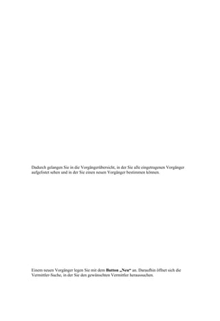 Dadurch gelangen Sie in die Vorgängerübersicht, in der Sie alle eingetragenen Vorgänger
aufgelistet sehen und in der Sie einen neuen Vorgänger bestimmen können.




Einem neuen Vorgänger legen Sie mit dem Button „Neu“ an. Daraufhin öffnet sich die
Vermittler-Suche, in der Sie den gewünschten Vermittler heraussuchen.
 