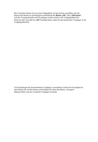 Den Vermittler können Sie mit einem Doppelklick auf den Namen auswählen oder Sie
klicken den Namen an und betätigen anschließend den Button „Ok“. Mit „Abbrechen“
wird der Vorgang beendet und Sie gelangen wieder zurück in die Vorgängerübersicht.
Wenn Sie Ihre Auswahl mit „Ok“ bestätigt haben, sehen Sie den bestimmten Vorgänger in der
Vorgängerübersicht.




Um Einstellungen für den bestimmten Vorgänger vorzunehmen, klicken Sie ihn doppelt an
oder klicken Sie auf den Namen und betätigen Sie dann den Button „Anzeigen“.
Dadurch öffnet sich das Vermittler-Vorgänger-Formular.
 