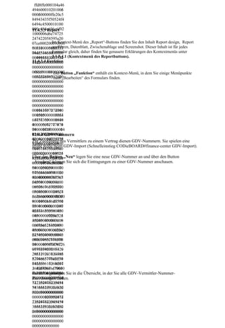ffd8ffe000104a46
494600010201006
494600010201005
000600000ffe20c5
000500000ffe20c5
84943435f50524f4
6494c4500010100
000c484c696e6f02
11.4.3.3 Report
1000006d6e74725
247422058595a20
           Im Kontext-Menü des „Report“-Buttons finden Sie den Inhalt Report design, Report
07ce000200090006
07ce00020009000
           ausführen, Datenblatt, Zwischenablage und Screenshot. Dieser Inhalt ist für jedes
003100006163737
600310000616373
704d53465400000 gleich, daher finden Sie genauere Erklärungen des Kontextmenüs unter
           Formular
04d534654000000
000494543207352 (Kontextmenü des Reportbuttons).
           3.1.5.4.1
004945432073524
11.4.3.4 Funktion
742000000000000
474200000000000
000000000000000
0f6d600010000000
00f6d6000100000
            Der Button „Funktion“ enthält ein Kontext-Menü, in dem Sie einige Menüpunkte
0d32d4850202000
000d32d48502020
            zum „Bearbeiten“ des Formulars finden.
000000000000000
000000000000000
000000000000000
000000000000000
000000000000000
000000000000000
001163707274000
000011637072740
001500000003364
000015000000033
657363000001840
646573630000018
000006c77747074
40000006c777470
000001f000000014
74000001f000000
626b70740000020
014626b70740000
11.4.4 GDV-Nummern
400000014725859
020400000014725 Vermittlers zu einem Vertrag dienen GDV-Nummern. Sie spielen eine
Zur Zuordnung des
5a0000021800000
8595a0000021800
große Rolle beim GDV-Import (Schnelleinstieg CODieBOARD#finance-center GDV-Import).
0146758595a0000
0000146758595a0
022c00000014625
000022c00000014
6258595a0000024 „Neu“ legen Sie eine neue GDV-Nummer an und über den Button
Über den Button
8595a0000024000
000000014646d6e Sie sich die Eintragungen zu einer GDV-Nummer anschauen.
„Ansehen“ können
000014646d6e640
000025400000070
640000025400000
646d6464000002c
070646d64640000
400000088767565
02c400000088767
640000034c00000
565640000034c00
086766965770000
000086766965770
03d4000000246c7
00003d400000024
56d69000003f8000
6c756d69000003f
000146d65617300
8000000146d6561
00040c000000247
730000040c00000
465636800000430
024746563680000
0000000c7254524
04300000000c725
30000043c000008
452430000043c00
0c6754524300000
00080c675452430
43c0000080c62545
000043c0000080c
2430000043c0000
625452430000043
080c74657874000
c0000080c746578
00000436f7079726
7400000000436f7
967687420286329
079726967687420
203139393820486
286329203139393
5776c6574742d50
8204865776c6574
61636b617264204
742d5061636b617
36f6d70616e79000
26420436f6d7061
6e7900006465736 Sie in die Übersicht, in der Sie alle GDV-Vermittler-Nummer-
Zunächst gelangen
064657363000000
000000001273524
300000000000000
Zuordnungen finden.
742204945433631
127352474220494
3936362d322e310
54336313936362d
000000000000000
322e31000000000
000000127352474
000000000000012
220494543363139
735247422049454
36362d322e31000
336313936362d32
000000000000000
2e3100000000000
000000000000000
000000000000000
000000
0000000000000
 