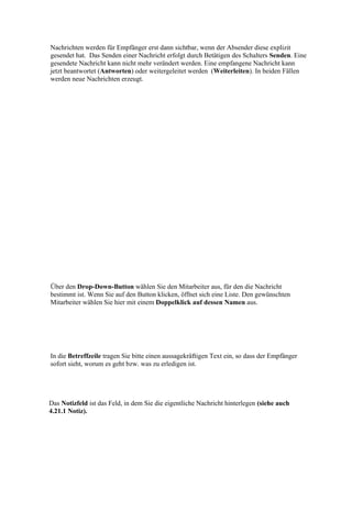 Nachrichten werden für Empfänger erst dann sichtbar, wenn der Absender diese explizit
gesendet hat. Das Senden einer Nachricht erfolgt durch Betätigen des Schalters Senden. Eine
gesendete Nachricht kann nicht mehr verändert werden. Eine empfangene Nachricht kann
jetzt beantwortet (Antworten) oder weitergeleitet werden (Weiterleiten). In beiden Fällen
werden neue Nachrichten erzeugt.




Über den Drop-Down-Button wählen Sie den Mitarbeiter aus, für den die Nachricht
bestimmt ist. Wenn Sie auf den Button klicken, öffnet sich eine Liste. Den gewünschten
Mitarbeiter wählen Sie hier mit einem Doppelklick auf dessen Namen aus.




In die Betreffzeile tragen Sie bitte einen aussagekräftigen Text ein, so dass der Empfänger
sofort sieht, worum es geht bzw. was zu erledigen ist.




Das Notizfeld ist das Feld, in dem Sie die eigentliche Nachricht hinterlegen (siehe auch
4.21.1 Notiz).
 