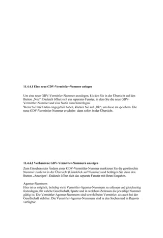 11.4.4.1 Eine neue GDV-Vermittler-Nummer anlegen


Um eine neue GDV-Vermittler-Nummer anzulegen, klicken Sie in der Übersicht auf den
Button „Neu“. Dadurch öffnet sich ein separates Fenster, in dem Sie die neue GDV-
Vermittler-Nummer und eine Notiz dazu hinterlegen.
Wenn Sie Ihre Daten eingegeben haben, klicken Sie auf „Ok“, um diese zu speichern. Die
neue GDV-Vermittler-Nummer erscheint dann sofort in der Übersicht.




11.4.4.2 Vorhandene GDV-Vermittler-Nummern anzeigen
Zum Einsehen oder Ändern einer GDV-Vermittler-Nummer markieren Sie die gewünschte
Nummer zunächst in der Übersicht (Linksklick auf Nummer) und betätigen Sie dann den
Button „Anzeigen“. Dadurch öffnet sich das separate Fenster mit Ihren Eingaben.

Agentur-Nummern
Hier ist es möglich, beliebig viele Vermittler-Agentur-Nummern zu erfassen und gleichzeitig
festzulegen, für welche Gesellschaft, Sparte und in welchem Zeitraum die jeweilige Nummer
gültig ist. Die Vermittler-Agentur-Nummern sind sowohl beim Vermittler, als auch bei der
Gesellschaft sichtbar. Die Vermittler-Agentur-Nummern sind in den Suchen und in Reports
verfügbar.
 