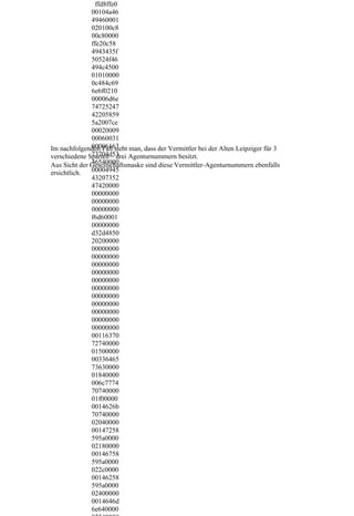 ffd8ffe0
              00104a46
              49460001
              020100c8
              00c80000
              ffe20c58
              4943435f
              50524f46
              494c4500
              01010000
              0c484c69
              6e6f0210
              00006d6e
              74725247
              42205859
              5a2007ce
              00020009
              00060031
              00006163
Im nachfolgenden Fall sieht man, dass der Vermittler bei der Alten Leipziger für 3
              73704d53
verschiedene Sparten – drei Agenturnummern besitzt.
              46540000
Aus Sicht der Gesellschaftsmaske sind diese Vermittler-Agenturnummern ebenfalls
ersichtlich.  00004945
              43207352
              47420000
              00000000
              00000000
              00000000
              f6d60001
              00000000
              d32d4850
              20200000
              00000000
              00000000
              00000000
              00000000
              00000000
              00000000
              00000000
              00000000
              00000000
              00000000
              00000000
              00116370
              72740000
              01500000
              00336465
              73630000
              01840000
              006c7774
              70740000
              01f00000
              0014626b
              70740000
              02040000
              00147258
              595a0000
              02180000
              00146758
              595a0000
              022c0000
              00146258
              595a0000
              02400000
              0014646d
              6e640000
 