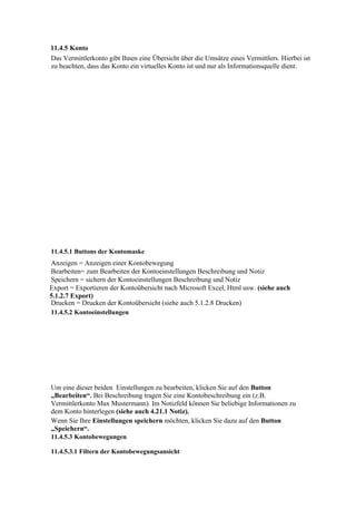 11.4.5 Konto
Das Vermittlerkonto gibt Ihnen eine Übersicht über die Umsätze eines Vermittlers. Hierbei ist
zu beachten, dass das Konto ein virtuelles Konto ist und nur als Informationsquelle dient.




11.4.5.1 Buttons der Kontomaske
Anzeigen = Anzeigen einer Kontobewegung
Bearbeiten= zum Bearbeiten der Kontoeinstellungen Beschreibung und Notiz
Speichern = sichern der Kontoeinstellungen Beschreibung und Notiz
Export = Exportieren der Kontoübersicht nach Microsoft Excel, Html usw. (siehe auch
5.1.2.7 Export)
Drucken = Drucken der Kontoübersicht (siehe auch 5.1.2.8 Drucken)
11.4.5.2 Kontoeinstellungen




Um eine dieser beiden Einstellungen zu bearbeiten, klicken Sie auf den Button
„Bearbeiten“. Bei Beschreibung tragen Sie eine Kontobeschreibung ein (z.B.
Vermittlerkonto Max Mustermann). Im Notizfeld können Sie beliebige Informationen zu
dem Konto hinterlegen (siehe auch 4.21.1 Notiz).
Wenn Sie Ihre Einstellungen speichern möchten, klicken Sie dazu auf den Button
„Speichern“.
11.4.5.3 Kontobewegungen

11.4.5.3.1 Filtern der Kontobewegungsansicht
 
