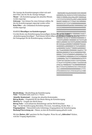 Die Anzeige der Kontobewegungen richtet sich nach         ffd8ffe000104a46494600010201006000
dem Filter, den Sie für die Anzeige festlegen.           600000ffe20c584943435f50524f46494c4
Monat = alle Kontobewegungen des aktuellen Monats        500010100000c484c696e6f021000006d6
werden angezeigt                                         e74725247422058595a2007ce000200090
Zeitraum = hier können Sie einen Zeitraum wählen, für    00600310000616373704d534654000000
den die Kontobewegungen angezeigt werden sollen          004945432073524742000000000000000
Kein Filter = alle vorhandenen Kontobewegungen           0000000000000f6d6000100000000d32d4
werden angezeigt                                         850202000000000000000000000000000
                                                         000000000000000000000000000000000
11.4.5.3.2 Hinzufügen von Kontobewegungen                000000000000000000000000000000000
                                                         001163707274000001500000003364657
Um dem Konto eine Kontobewegung hinzuzufügen, klicken Sie auf den Button
                                                         363000001840000006c77747074000001f
„Kontobewegung hinzufügen“. Nach diesem Schritt öffnet sich ein neues Fenster, in dem Sie
die Eintragungen für die Kontobewegung vornehmen.        000000014626b70740000020400000014
                                                         7258595a00000218000000146758595a00
                                                         00022c000000146258595a000002400000
                                                         0014646d6e640000025400000070646d6
                                                         464000002c40000008876756564000003
                                                         4c0000008676696577000003d40000002
                                                         46c756d69000003f8000000146d6561730
                                                         000040c00000024746563680000043000
                                                         00000c725452430000043c0000080c6754
                                                         52430000043c0000080c62545243000004
                                                         3c0000080c7465787400000000436f7079
                                                         726967687420286329203139393820486
                                                         5776c6574742d5061636b61726420436f6
                                                         d70616e79000064657363000000000000
                                                         0012735247422049454336313936362d3
                                                         22e310000000000000000000000127352
                                                         47422049454336313936362d322e31000
                                                         000000000000000000000000000000000
                                                         000000000000000000




Beschreibung = Beschreibung der Kontobewegung
Notiz = Notizfeld (siehe auch 4.21.1 Notiz)
Aktueller Kontostand = Anzeige des aktuellen Kontostandes
Betrag Brutto = Eingabefeld für den Brutto-Betrag der Kontobewegung
MwSt in % = Eingabe des MwSt-Satzes
Betrag Netto = wird anhand des Bruttobetrags und der MwSt berechnet
Typ = Art der Kontobewegung (Korrektur, Provision, Auszahlung, Kredit, Rate…)
Eingangsdatum = Datumsfeld (siehe Geburtstag), Eingangsdatum der Kontobewegung
Buchung/Überweisung am = Datum, an dem die Kontobewegung gebucht wurde

Mit dem Button „Ok“ speichern Sie Ihre Eingaben. Wenn Sie auf „Abbrechen“ klicken,
wird der Vorgang abgebrochen.
 