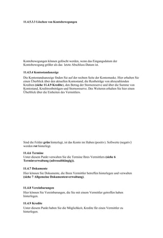11.4.5.3.3 Löschen von Kontobewegungen




Kontobewegungen können gelöscht werden, wenn das Eingangsdatum der
Kontobewegung größer als das letzte Abschluss-Datum ist.

11.4.5.4 Kontostandanzeige
Die Kontostandsanzeige finden Sie auf der rechten Seite der Kontomaske. Hier erhalten Sie
einen Überblick über den aktuellen Kontostand, die Restbeträge von abzuzahlenden
Krediten (siehe 11.4.9 Kredite), den Betrag der Stornoreserve und über die Summe von
Kontostand, Kreditrestbeträgen und Stornoreserve. Des Weiteren erhalten Sie hier einen
Überblick über die Einheiten des Vermittlers.




Sind die Felder grün hinterlegt, ist das Konto im Haben (positiv). Sollwerte (negativ)
werden rot hinterlegt.

11.4.6 Termine
Unter diesem Punkt verwalten Sie die Termine Ihres Vermittlers (siehe 6
Terminverwaltung (adressabhängig)).

11.4.7 Dokumente
Hier können Sie Dokumente, die Ihren Vermittler betreffen hinterlegen und verwalten
(siehe 7 Allgemeine Dokumentenverwaltung).


11.4.8 Vereinbarungen
Hier können Sie Vereinbarungen, die Sie mit einem Vermittler getroffen haben
hinterlegen.

11.4.9 Kredite
Unter diesem Punkt haben Sie die Möglichkeit, Kredite für einen Vermittler zu
hinterlegen.
 