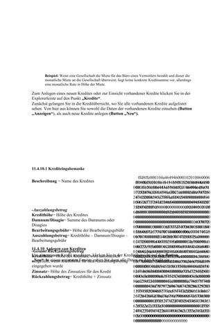 Beispiel: Wenn eine Gesellschaft die Miete für das Büro eines Vermittlers bezahlt und dieser die
       monatliche Miete an die Gesellschaft überweist, liegt keine konkrete Kreditsumme vor, allerdings
       eine monatliche Rate in Höhe der Miete.

Zum Anlegen eines neuen Kredites oder zur Einsicht vorhandener Kredite klicken Sie in der
Explorerleiste auf den Punkt „Kredite“.
Zunächst gelangen Sie in die Kreditübersicht, wo Sie alle vorhandenen Kredite aufgelistet
sehen. Von hier aus können Sie sowohl die Daten der vorhandenen Kredite einsehen (Button
„Anzeigen“), als auch neue Kredite anlegen (Button „Neu“).




11.4.10.1 Krediteingabemaske

                                                            ffd8ffe000104a464946000102010060006
Beschreibung = Name des Kredites                          ffd8ffe000104a4649460001020100600060
                                                           00000ffe20c584943435f50524f46494c450
                                                         0000ffe20c584943435f50524f46494c45000
                                                           0010100000c484c696e6f021000006d6e74
                                                         10100000c484c696e6f021000006d6e74725
                                                           725247422058595a2007ce0002000900060
                                                         247422058595a2007ce00020009000600310
                                                           0310000616373704d53465400000000494
                                                         000616373704d53465400000000494543207
                                                           5432073524742000000000000000000000
                                                         35247420000000000000000000000000000f
                                                           0000000f6d6000100000000d32d48502020
-Auszahlungsbetrag
                                                         6d6000100000000d32d48502020000000000
                                                           0000000000000000000000000000000000
Kredithöhe= Höhe des Kredites
                                                         000000000000000000000000000000000000
                                                           0000000000000000000000000000000000
Damnum/Disagio= Summe des Damnums oder                   000000000000000000000000000000000000
                                                           0000000000000000000000000011637072
Disagios                                                 000000000000011637072740000015000000
                                                           7400000150000000336465736300000184
Bearbeitungsgebühr= Höhe der Bearbeitungsgebühr          03364657363000001840000006c777470740
                                                           0000006c77747074000001f000000014626
Auszahlungsbetrag= Kredithöhe – Damnum/Disagio – 00001f000000014626b70740000020400000
                                                           b707400000204000000147258595a00000
Bearbeitungsgebühr                                       0147258595a00000218000000146758595a0
                                                           218000000146758595a0000022c0000001
11.4.10 Anlegen von Krediten                             000022c000000146258595a0000024000000
                                                           46258595a0000024000000014646d6e640
-Gesamt Rückzahlungsbetrag                               014646d6e640000025400000070646d64640
                                                           000025400000070646d6464000002c4000
Um einen neuen Kredit anzulegen, klicken Sie in der Kreditübersicht auf den Button
Kredithöhe= Höhe des Kredites; wird automatisch          00002c400000088767565640000034c00000
                                                           00088767565640000034c0000008676696
„Neu“. In einem Kredithöhe für den AuszahlungsbetragDaten zu dem Kredit ein.
ausgefüllt, wenn separaten Fenster geben Sie dann alle   08676696577000003d4000000246c756d690
                                                           577000003d4000000246c756d69000003f8
eingegeben wurde                                         00003f8000000146d6561730000040c00000
                                                           000000146d6561730000040c0000002474
Zinssatz= Höhe des Zinssatzes für den Kredit             02474656368000004300000000c725452430
                                                           656368000004300000000c725452430000
Rückzahlungsbetrag= Kredithöhe + Zinssatz                000043c0000080c675452430000043c00000
                                                           043c0000080c675452430000043c0000080
                                                         80c625452430000043c0000080c746578740
                                                           c625452430000043c0000080c7465787400
                                                         0000000436f7079726967687420286329203
                                                           000000436f7079726967687420286329203
                                                         1393938204865776c6574742d5061636b617
                                                           1393938204865776c6574742d5061636b6
                                                         26420436f6d70616e7900006465736300000
                                                           1726420436f6d70616e7900006465736300
                                                         000000000127352474220494543363139363
                                                           0000000000001273524742204945433631
                                                         62d322e31000000000000000000000012735
                                                           3936362d322e3100000000000000000000
                                                         247422049454336313936362d322e3100000
                                                           0012735247422049454336313936362d32
                                                         000000000000000000000000000000000000
                                                           2e31000000000000000000000000000000
                                                         0000000000000
                                                           000000000000000000000000
 