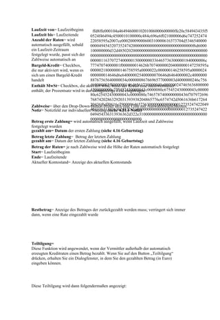 Laufzeit von= Laufzeitbeginn         ffd8ffe000104a46494600010201006000600000ffe20c584943435f5
Laufzeit bis= Laufzeitende         0524f46494c4500010100000c484c696e6f021000006d6e747252474
Anzahl der Raten= wird             22058595a2007ce00020009000600310000616373704d5346540000
automatisch ausgefüllt, sobald     000049454320735247420000000000000000000000000000f6d6000
ein Laufzeit-Zeitraum              100000000d32d485020200000000000000000000000000000000000
festgelegt wurde, passt sich der 0000000000000000000000000000000000000000000000000000000
Zahlweise automatisch an           000001163707274000001500000003364657363000001840000006c
Bargeld-Kredit= Checkbox,          77747074000001f000000014626b707400000204000000147258595a
die nur aktiviert wird, wenn es    00000218000000146758595a0000022c000000146258595a0000024
sich um einen Bargeld-Kredit       000000014646d6e640000025400000070646d6464000002c4000000
handelt                            88767565640000034c0000008676696577000003d4000000246c756
                                   d69000003f8000000146d6561730000040c000000247465636800000
Enthält MwSt= Checkbox, die aktiviert wird, wenn der Kredit eine mehrwertsteuer
                                   4300000000c725452430000043c0000080c675452430000043c00000
enthält; der Prozentsatz wird in das dazugehörige Feld eingetragen
                                   80c625452430000043c0000080c7465787400000000436f707972696
                                   76874202863292031393938204865776c6574742d5061636b617264
                                   20436f6d70616e790000646573630000000000000012735247422049
Zahlweise= über den Drop-Down-Button öffnet sich eine Liste mit Auswahlmöglichkeiten
Notiz= Notizfeld zur individuellen454336313936362d322e31000000000000000000000012735247422
                                    Nutzung (siehe 4.21.1 Notiz)
                                   049454336313936362d322e31000000000000000000000000000000
                                   000000000000000000000000
Betrag erste Zahlung= wird automatisch ausgefüllt, wenn Laufzeit und Zahlweise
festgelegt wurden
gezahlt am= Datum der ersten Zahlung (siehe 4.16 Geburtstag)
Betrag letzte Zahlung= Betrag der letzten Zahlung
gezahlt am= Datum der letzten Zahlung (siehe 4.16 Geburtstag)
Betrag der Raten= je nach Zahlweise wird die Höhe der Raten automatisch festgelegt
Start= Laufzeitbeginn
Ende= Laufzeitende
Aktueller Kontostand= Anzeige des aktuellen Kontostands




Restbetrag= Anzeige des Betrages der zurückgezahlt werden muss; verringert sich immer
dann, wenn eine Rate eingezahlt wurde




Teiltilgung=
Diese Funktion wird angewendet, wenn der Vermittler außerhalb der automatisch
erzeugten Kreditraten einen Betrag bezahlt. Wenn Sie auf den Button „Teiltilgung“
drücken, erhalten Sie ein Dialogfenster, in dem Sie den gezahlten Betrag (in Euro)
eingeben können.




Diese Teiltilgung wird dann folgendermaßen angezeigt:
 