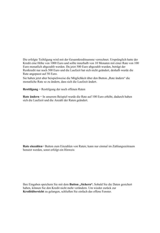 Die erfolgte Teiltilgung wird mit der Gesamtkreditsumme verrechnet. Ursprünglich hatte der
Kredit eine Höhe von 1000 Euro und sollte innerhalb von 10 Monaten mit einer Rate von 100
Euro monatlich abgezahlt werden. Da jetzt 500 Euro abgezahlt wurden, beträgt der
Restkredit nur noch 500 Euro und die Laufzeit hat sich nicht geändert, deshalb wurde die
Rate angepasst auf 50 Euro.
Sie haben jetzt aber beispielsweise die Möglichkeit über den Button „Rate ändern“ die
monatliche Rate so zu ändern, dass sich die Laufzeit ändert.

Resttilgung = Resttilgung der noch offenen Raten

Rate ändern = In unserem Beispiel wurde die Rate auf 100 Euro erhöht, dadurch haben
sich die Laufzeit und die Anzahl der Raten geändert.




Rate einzahlen= Button zum Einzahlen von Raten; kann nur einmal im Zahlungszeitraum
benutzt werden, sonst erfolgt ein Hinweis




Ihre Eingaben speichern Sie mit dem Button „Sichern“. Sobald Sie die Daten gesichert
haben, können Sie den Kredit nicht mehr verändern. Um wieder zurück zur
Kreditübersicht zu gelangen, schließen Sie einfach das offene Fenster.
 
