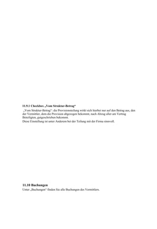 11.9.1 Checkbox „Vom Struktur-Betrag“
 „Vom Struktur-Betrag“: die Provisionsteilung wirkt sich hierbei nur auf den Betrag aus, den
der Vermittler, dem die Provision abgezogen bekommt, nach Abzug aller am Vertrag
Beteiligten, gutgeschrieben bekommt.
Diese Einstellung ist unter Anderem bei der Teilung mit der Firma sinnvoll.




11.10 Buchungen
Unter „Buchungen“ finden Sie alle Buchungen des Vermittlers.
 