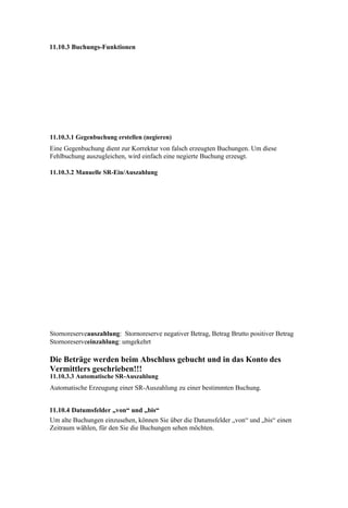 11.10.3 Buchungs-Funktionen




11.10.3.1 Gegenbuchung erstellen (negieren)
Eine Gegenbuchung dient zur Korrektur von falsch erzeugten Buchungen. Um diese
Fehlbuchung auszugleichen, wird einfach eine negierte Buchung erzeugt.

11.10.3.2 Manuelle SR-Ein/Auszahlung




Stornoreserveauszahlung: Stornoreserve negativer Betrag, Betrag Brutto positiver Betrag
Stornoreserveeinzahlung: umgekehrt

Die Beträge werden beim Abschluss gebucht und in das Konto des
Vermittlers geschrieben!!!
11.10.3.3 Automatische SR-Auszahlung
Automatische Erzeugung einer SR-Auszahlung zu einer bestimmten Buchung.


11.10.4 Datumsfelder „von“ und „bis“
Um alte Buchungen einzusehen, können Sie über die Datumsfelder „von“ und „bis“ einen
Zeitraum wählen, für den Sie die Buchungen sehen möchten.
 