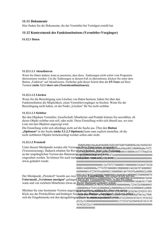 11.11 Dokumente
Hier finden Sie die Dokumente, die der Vermittler bei Verträgen erstellt hat.

11.12 Kontextmenü des Funktionsbuttons (Vermittler-Vorgänger)
11.12.1 Daten




11.12.1.1.1 Aktualisieren
Wenn Sie Daten ändern, kann es passieren, dass diese Änderungen nicht sofort vom Programm
übernommen werden. Um die Änderungen in diesem Fall zu übernehmen, klicken Sie unter dem
Button „Funktion“ auf Aktualisieren. Einfacher geht dieser Schritt über die F5-Taste auf Ihrer
Tastatur (siehe 3.2.1 short cuts (Tastenkombinationen)).


11.12.1.1.2 Löschen
Wenn Sie die Berechtigung zum Löschen von Daten besitzen, haben Sie über den
Funktionsbutton die Möglichkeit, einen Vermittlervorgänger zu löschen. Wenn Sie die
Berechtigung nicht haben, ist der Punkt „Löschen“ für Sie nicht sichtbar

11.12.1.1.3 Sichtbar
Bei den Objekten Vermittler, Gesellschaft, Mitarbeiter und Produkt können Sie auswählen, ob
dieses Objekt sichtbar sein soll, oder nicht. Diese Einstellung wirkt sich überall aus, wo eine
Liste mit den Objekten angezeigt wird.
Die Einstellung wirkt sich allerdings nicht auf die Suche aus. Über den Button
„Optionen“ in der Suche (siehe 5.1.2.3 Optionen) kann man explizit einstellen, ob die
nicht sichtbaren Objekte berücksichtigt werden sollen oder nicht.

11.12.1.2 Protokoll
                                               ffd8ffe000104a46494600010201007600760000ffe20c58494343
Unter diesem Menüpunkt werden alle Versionen Ihres Datensatzes gespeichert
                                              5f50524f46494c4500010100000c484c696e6f021000006d6e7472
(Versionisierung). Dadurch erhalten Sie Revisionssicherheit, denn jede Änderung
                                              5247422058595a2007ce00020009000600310000616373704d534
an der ursprünglichen Version des Datensatzes wird hinterlegt und kann
                                              65400000000494543207352474200000000000000000000000000
eingesehen werden. So können Sie auch nachvollziehen wann und von wem
                                              00f6d6000100000000d32d4850202000000000000000000000000
etwas geändert wurde.                         00000000000000000000000000000000000000000000000000000
                                              00000000000000000011637072740000015000000033646573630
                                              00001840000006c77747074000001f000000014626b7074000002
                                              04000000147258595a00000218000000146758595a0000022c000
Der Menüpunkt „Protokoll“ besteht aus zwei 000146258595a0000024000000014646d6e640000025400000070
                                              weiteren Untermenüs. Mit einem Klick auf das
                                              646d6464000002c400000088767565640000034c0000008676696
Untermenü „Versionen anzeigen“ gelangen Sie in die Versionsübersicht, in der Sie sehen,
                                              577000003d4000000246c756d69000003f8000000146d65617300
wann und von welchem Mitarbeiter etwas an Ihrem Datensatz geändert wurde.
                                              00040c0000002474656368000004300000000c725452430000043
                                              c0000080c675452430000043c0000080c625452430000043c0000
Möchten Sie eine bestimmte Version angezeigt bekommen, wählen Sie diese mit einem
                                              080c7465787400000000436f70797269676874202863292031393
Klick aus der Protokollliste und betätigen Sie938204865776c6574742d5061636b61726420436f6d70616e7900
                                               dann den Button „Anzeigen“. Dadurch öffnet
sich die Eingabemaske mit den dazugehörigen Daten in einem separaten Fenster.
                                              00646573630000000000000012735247422049454336313936362
                                              d322e310000000000000000000000127352474220494543363139
                                              36362d322e3100000000000000000000000000000000000000000
                                              0000000000000
 