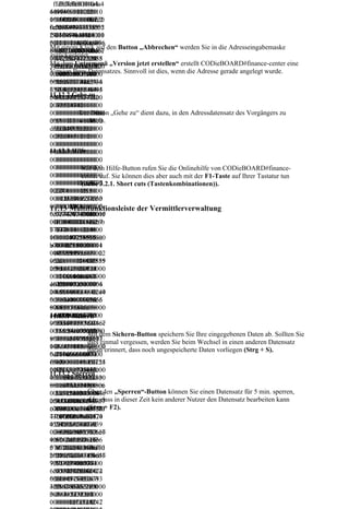 ffd8ffe000104a4
 ffd8ffe000104a
   ffd8ffe000104a4
64946000102010
4649460001020
  64946000102010
06000600000ffe2
1006000600000f
  05400540000ffe2
  04f004f0000ffe20
0c584943435f505
fe20c584943435
  0c584943435f505
  c584943435f5052
24f46494c450001
f50524f46494c4
  24f46494c450001
  4f46494c4500010
0100000c484c696
500010100000c4
  0100000c484c696
  100000c484c696e
Mit einem Klick auf den Button „Abbrechen“ werden Sie in die Adresseingabemaske
e6f021000006d6e
84c696e6f02100
  e6f021000006d6e
  6f021000006d6e7
zurückgeleitet.
74725247422058
0006d6e7472524
  74725247422058
  47252474220585
Mit dem Untermenü „Version jetzt erstellen“ erstellt CODieBOARD#finance-center eine
595a2007ce00020
7422058595a200
  595a2007ce00020
  95a2007ce000200
Version Ihres Datensatzes. Sinnvoll ist dies, wenn die Adresse gerade angelegt wurde.
00900060031000
7ce00020009000
  00900060031000
  09000600310000
0616373704d534
6003100006163
  0616373704d534
  616373704d5346
65400000000494
73704d5346540
  65400000000494
  54000000004945
11.12.2 Gehe zu
54320735247420
0000000494543
  54320735247420
  43207352474200
00000000000000
2073524742000
  00000000000000
  000000000000f6d „Gehe zu“ dient dazu, in den Adressdatensatz des Vorgängers zu
          Der Button
0000000000000f6
0000000000000
  0000000000000f6
          wechseln.
d6000100000000
000000000000f6
  d6000100000000
  6000100000000d
d32d4850202000
d600010000000
  d32d4850202000
  32d48502020000
00000000000000
0d32d48502020
  00000000000000
00000000000000
0000000000000
  00000000000000
11.12.3 Hilfe
00000000000000
0000000000000
  00000000000000
00000000000000
0000000000000
  00000000000000
00000000000000
0000000000000dem Hilfe-Button rufen Sie die Onlinehilfe von CODieBOARD#finance-
  00000000000000
           Mit
00000000000000
0000000000000 auf. Sie können dies aber auch mit der F1-Taste auf Ihrer Tastatur tun
  00000000000000
           center
00000000116370
0000000000000 3.2.1. Short cuts (Tastenkombinationen)).
  00000000116370
  00000001163707
           (siehe
72740000015000
0000000000000
  72740000015000
  27400000150000
00003364657363
0001163707274
  00003364657363
  00033646573630
00000184000000
0000015000000
  00000184000000
  00001840000006c
11.13 Multifunktionsleiste der Vermittlerverwaltung
6c777470740000
0336465736300
  6c7774707400000
  77747074000001f
01f000000014626
0001840000006c
  1f000000014626b
  000000014626b7
b7074000002040
7774707400000
  70740000020400
  07400000204000
00000147258595
1f000000014626
  0000147258595a0
  000147258595a00
a0000021800000
b707400000204
  00002180000001
  00021800000014
0146758595a000
0000001472585
  46758595a000002
  6758595a0000022
0022c000000146
95a00000218000
  2c0000001462585
  c00000014625859
258595a0000024
000146758595a0
  95a000002400000
  5a0000024000000
000000014646d6
000022c0000001
  0014646d6e64000
  014646d6e640000
e6400000254000
46258595a00000
  00254000000706
  02540000007064
00070646d64640
2400000001464
  46d6464000002c4
  6d6464000002c40
00002c40000008
6d6e6400000254
  00000088767565
  00000887675656
87675656400000
00000070646d6
  640000034c00000
  40000034c000000
34c00000086766
464000002c4000
  08676696577000
  86766965770000
11.13.1 Sichern
96577000003d40
0008876756564
  003d4000000246c
  03d4000000246c7
00000246c756d6
0000034c000000 dem Sichern-Button speichern Sie Ihre eingegebenen Daten ab. Sollten Sie
  756d69000003f80
  56d69000003f800
              Mit
9000003f8000000
8676696577000 einmal vergessen, werden Sie beim Wechsel in einen anderen Datensatz
  00000146d65617
  0000146d656173
              dies
146d6561730000 erinnert, dass noch ungespeicherte Daten vorliegen (Strg + S).
003d400000024
  30000040c000000
  0000040c0000002
              daran
040c0000002474
6c756d69000003
  24746563680000
  47465636800000
65636800000430
f8000000146d65
  04300000000c725
  4300000000c7254
0000000c725452
61730000040c00
  452430000043c00
  52430000043c000
11.13.2 Sperren
430000043c0000
0000247465636
  00080c675452430
  0080c6754524300
080c6754524300
8000004300000
  000043c0000080c
  00043c0000080c6
000c7254524300 den „Sperren“-Button können Sie einen Datensatz für 5 min. sperren,
              Über
00043c0000080c6
  62545243000004
  25452430000043c
00043c0000080c dass in dieser Zeit kein anderer Nutzer den Datensatz bearbeiten kann
25452430000043d.h.,
  3c0000080c74657
  0000080c7465787
c0000080c746578 + F2).
6754524300000 (Strg
  87400000000436f
  400000000436f70
7400000000436f7
43c0000080c625
  70797269676874
  79726967687420
07972696768742
452430000043c0
  20286329203139
  28632920313939
02863292031393
000080c7465787
  3938204865776c6
  38204865776c657
938204865776c6
400000000436f7
  574742d5061636
  4742d5061636b6
574742d5061636
0797269676874
  b61726420436f6d
  1726420436f6d70
b61726420436f6d
2028632920313
  70616e790000646
  616e79000064657
70616e79000064
9393820486577
  57363000000000
  36300000000000
65736300000000
6c6574742d5061
  00000127352474
  00012735247422
00000012735247
636b617264204
  22049454336313
  04945433631393
42204945433631
36f6d70616e790
  936362d322e3100
  6362d322e310000
3936362d322e31
0006465736300
  00000000000000
00000000000000
0000000000001
  00000012735247
  00001273524742
 
