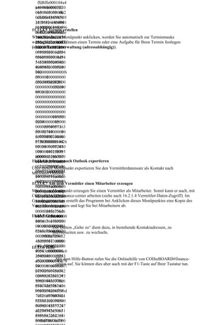 ffd8ffe000104a4
    ffd8ffe000104
  64946000102010
  a464946000102
  06500650000ffe2
  0100650065000
  0c584943435f505
  0ffe20c5849434
  24f46494c450001
  35f50524f46494
  0100000c484c696
  c450001010000
11.13.4.5 Termin erstellen
  e6f021000006d6e
  0c484c696e6f02
Wenn Sie diesen Menüpunkt anklicken, werden Sie automatisch zur Terminmaske
  74725247422058
  1000006d6e747
weitergeleitet und können einen Termin oder eine Aufgabe für Ihren Termin festlegen
  595a2007ce00020
  2524742205859
(siehe 6 Terminverwaltung (adressabhängig)).
  00900060031000
  5a2007ce00020
  0616373704d534
  0090006003100
  65400000000494
  00616373704d5
  54320735247420
  3465400000000
  00000000000000
  4945432073524
  0000000000000f6
  7420000000000
  d6000100000000
  0000000000000
  d32d4850202000
  00000f6d60001
  00000000000000
  00000000d32d4
  00000000000000
  8502020000000
  00000000000000
  0000000000000
  00000000000000
  0000000000000
  00000000000000
  0000000000000
  00000000000000
  0000000000000
  00000000116370
  0000000000000
  72740000015000
  0000000000000
  00003364657363
  0000000000116
  00000184000000
  3707274000001
  6c777470740000
  5000000033646
  01f000000014626
  5736300000184
  b7074000002040
  0000006c77747
  00000147258595
  074000001f000
  a0000021800000
  000014626b707
11.13.4.6 Adresse nach Outlook exportieren
  0146758595a000
  4000002040000
  0022c000000146
  00147258595a0
Über diesen Menüpunkt exportieren Sie den Vermittlerdatensatz als Kontakt nach
  258595a0000024
  0000218000000
Microsoft Outlook.
  000000014646d6
  146758595a000
  e6400000254000
  0022c00000014
11.13.4.7 Aus dem Vermittler einen Mitarbeiter erzeugen
  00070646d64640
  6258595a00000
Mit diesem Menüpunkt erzeugen Sie einen Vermittler als Mitarbeiter. Somit kann er auch, mit
  00002c40000008
  2400000001464
CODieBOARD#finance-center arbeiten (siehe auch 16.2.1.4 Vermittler-Daten-Zugriff). Im
  87675656400000
  6d6e640000025
Grunde genommen erstellt das Programm bei Anklicken dieses Menüpunktes eine Kopie des
  34c00000086766
  400000070646d
Vermittlerdatensatzes und legt Sie bei Mitarbeitern ab.
  96577000003d40
  6464000002c40
  00000246c756d6
  0000088767565
11.13.5 Gehe zu
  9000003f8000000
  640000034c000
  146d6561730000
  0008676696577
  040c0000002474
  000003d400000
            Der Button „Gehe zu“ dient dazu, in bestehende Kontaktadressen, zu
  65636800000430
  0246c756d6900
            Internetseiten usw. zu wechseln.
  0000000c725452
  0003f80000001
  430000043c0000
  46d6561730000
  080c6754524300
  040c000000247
11.13.6 Hilfe
  00043c0000080c6
  4656368000004
  25452430000043
  300000000c725
  452430000043cdem Hilfe-Button rufen Sie die Onlinehilfe von CODieBOARD#finance-
              Mit
  c0000080c746578
  0000080c67545 auf. Sie können dies aber auch mit der F1-Taste auf Ihrer Tastatur tun.
              center
  7400000000436f7
  07972696768742
  2430000043c00
  02863292031393
  00080c6254524
  938204865776c6
  30000043c0000
  574742d5061636
  080c746578740
  b61726420436f6d
  0000000436f70
  70616e79000064
  7972696768742
  65736300000000
  0286329203139
  00000012735247
  3938204865776
  42204945433631
  c6574742d5061
  3936362d322e31
  636b617264204
  00000000000000
  36f6d70616e79
 