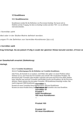 12 Konditionen
                     12.1 Konditionsarten

                     Konditionen werden für die Definition von Provisionen benötigt. Sie lassen sich in
                     Hinblick auf den Vorgang, bei dem sie benötigt werden und dem "Ort", wo sie definiert
                     sind unterscheiden.


e Ve r m it t le r z a h lt

e lb s t o d e r in d e r St u fe n - M a t r ix d e fin ie r t w e r d e n .

g u n g e n f? r d ie D e fin it io n v o n Ve r m it t le r - K o n d it io n e n (12.1.1.1)



e Vermittler zahlt

rtrag hinterlegt. Da sie jedoch h?ufig in exakt der gleichen Weise benutzt werden, k?nnen sie




der Gesellschaft erwartet (Sollstellung)

 nterlegt.

                     12.1.1 Vermittler-Konditionen
                     12.1.1.1 Vorüberlegungen für die Definition von Vermittler-Konditionen
                     Jede Firma, die bestrebt ist zu wachsen, wird früher oder später vor einem Problem stehen:
                     Nehmen wir an, eine Firma hat 50 Vermittler und vertreibt 100 verschiedene Produkte. Da
                     theoretisch jeder Vermittler jedes Produkt verkaufen und somit auch Provision dafür erhalten
                     kann, bräuchte man auch pro Vermittler und Produkt jeweils eine Kondition, die die Provision
                     definiert. Damit müssten also bei jedem Vermittler 100 Konditionen hinterlegt werden. Das
                     macht insgesamt 5000 Konditionen. Vermittler 1
                     Kommt ein neuer Vermittler hinzu benötigt dieser 100 neue Konditionen.
                                                          ...
                     Kommt ein neues Produkt hinzu, benötigt jeder der50 Vermittler eine neue Kondition.
                                                          Vermittler 50
                                                          Vermittler 51
                                                          Produkt 1
                                                          5000 Konditionen
                                                          100 neue Konditionen
                                                          ...


                                                               Produkt 100


                                                               Produkt 101
                                                               50 neue Konditionen
 
