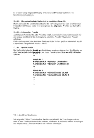 Es ist also wichtig, möglichst frühzeitig über die Art und Weise der Definition von
Konditionen nachzudenken.


12.1.1.1.1 Allgemeines Produkt, Stufen-Matrix, Konditions-Hierarchie
Damit die Anzahl der Konditionen und damit der Verwaltungsaufwand nicht ausufert, bietet
CODieBOARD#finance-center zwei Konzepte an: das Allgemeine Produkt und die Stufen-
Matrix.

12.1.1.1.1.1 Allgemeines Produkt
Anstatt einem Vermittler für jedes Produkt je eine Kondition zuzuweisen, kann man auch nur
eine einzige Kondition für das festintegrierte, künstliche Produkt <Allgemeines Produkt>
definieren.
Findet das Programm keine Kondition für ein spezielles Produkt, greift es automatisch auf die
Kondition für <Allgemeines Produkt> zurück.

12.1.1.1.1.2 Stufen-Matrix
Die Stufen-Matrix ist eine Tabelle von Konditionen, von denen jede zu einer Kombination aus
                           Stufe 1
einer Matrix-Stufe (oder kurz: Stufe) und einem Produkt gehört (siehe auch 20.5.4 Stufen-
                           Stufe 2
Matrix)                    ...

                          Produkt 1
                          Kondition f?r Produkt 1 und Stufe1
                          Kondition f?r Produkt 1 und Stufe 2
                          ...

                          Produkt 2
                          Kondition f?r Produkt 2 und Stufe1
                          Kondition f?r Produkt 2 und Stufe 2
                          ...
                          ...
                          ...
                          ...




Tab 1: Anzahl von Konditionen

Mit steigender Zahl an Vermittlern bzw. Produkten erhöht sich der Verwaltungs-Aufwand,
denn 50 neue Konditionen zu erstellen bedeutet, mindestens 50 mal einen Schalter zu betätigen
und entsprechende Konditions-Werte in ein Formular einzutragen.
 