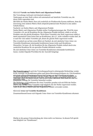 12.1.1.1.3 Vorteile von Stufen-Matrix und Allgemeinem Produkt
Der Verwaltungs-Aufwand wird drastisch reduziert.
Änderungen an einer Stufe wirken sich automatisch auf sämtliche Vermittler aus, die
dieser Stufe zugeordnet sind.
Mit Hilfe der Stufen-Matrix lässt sich zusätzlich ein Wettbewerbs-System etablieren, denn die
Zuweisung einer anderen Matrix-Stufe entspricht praktisch dem Wechsel in eine andere
Gehalts-Klasse.
Nachteile von Stufen-Matrix und Allgemeinem Produkt
Stufen-Matrix und Allgemeines Produkt stellen Verallgemeinerungen dar. Wird für einen
Vermittler z.B. nur die Kondition für das Allgemeine Produkt definiert, erhält er auf alle
Produkte stets die gleiche Kondition. Wird einem Vermittler eine Stufe zugewiesen erhält er
damit automatisch einen festen Satz an Konditionen, der u.U. nicht verändert werden darf, da
er auch für viele andere Vermittler gilt, denen die gleiche Stufe zugewiesen wurde.
Dies ist jedoch nur auf den ersten Blick ein Nachteil, da sich sämtliche Unter-Arten von
Vermittler-Konditionen miteinander kombinieren lassen (siehe auch Konditions-
Hierarchie). So kann z.B. die Kondition für das Allgemeine Produkt einfach durch eine
zusätzliche Kondition für ein spezielles Produkt überdeckt werden.
Da sich sämtliche Unter-Arten von Vermittler-Konditionen miteinander kombinieren
lassen, wurden folgende Prioritäten bei der Auswahl festgelegt.




Die Hierarchie spiegelt auch den Verwaltungsaufwand in absteigender Reihenfolge wieder.
Tab 2: Stufen-Matrix
In die Auswahl von Konditionen gehen auch deren Bewertungszeiträume ein. Eine Kondition
mitbesteht gültigen Bewertungszeitraum hat Vorrang vor einer1. Es wurden lediglich die
Es einem eine große Ähnlichkeit mit der obigen Tabelle Tab Kondition mit einem
ungültigen durch die Stufen ersetzt. Das ist kein Zufall, denn eine Stufe kann als eine Art
Vermittler Bewertungszeitraum auch dann, wenn die ungültige Kondition höher in der
Hierarchie steht.
Konditions-Vorlage für Vermittler betrachtet werden.
Die Definition von Konditionen für einen Vermittler gestaltet sich mit Hilfe der Stufen-
12.1.1.1.3.1 BeispieleDem Vermittler muß lediglich eine der Stufen zugewiesen werden.
Matrix sehr einfach.
Liste derder Stufen-Matrix kann das Allgemeine Produkt verwendet werden.
Auch in für den Vermittler definierten Konditionen

12.1.1.1.2 Arten von Vermittler-Konditionen
Zusammenfassend lassen sich folgende Unter-Arten von Vermittler-Konditionen erkennen:




Häufig ist die genaue Unterscheidung der Arten nicht von Interesse. In diesem Fall spricht
man lediglich von "Konditionen".
 