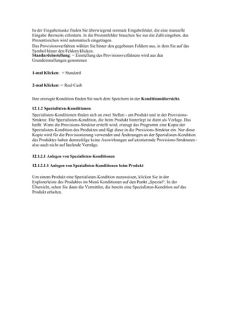 In der Eingabemaske finden Sie überwiegend normale Eingabefelder, die eine manuelle
Eingabe Ihrerseits erfordern. In die Prozentfelder brauchen Sie nur die Zahl eingeben, das
Prozentzeichen wird automatisch eingetragen.
Das Provisionsverfahren wählen Sie hinter den gegebenen Feldern aus, in dem Sie auf das
Symbol hinter den Feldern klicken.
Standardeinstellung: = Einstellung des Provisionsverfahrens wird aus den
Grundeinstellungen genommen

1-mal Klicken: = Standard

2-mal Klicken: = Real Cash


Ihre erzeugte Kondition finden Sie nach dem Speichern in der Konditionsübersicht.

12.1.2 Spezialisten-Konditionen
Spezialisten-Konditionen finden sich an zwei Stellen - am Produkt und in der Provisions-
Struktur. Die Spezialisten-Kondition, die beim Produkt hinterlegt ist dient als Vorlage. Das
heißt: Wenn die Provisions-Struktur erstellt wird, erzeugt das Programm eine Kopie der
Spezialisten-Kondition des Produktes und fügt diese in die Provisions-Struktur ein. Nur diese
Kopie wird für die Provisionierung verwendet und Änderungen an der Spezialisten-Kondition
des Produktes haben demzufolge keine Auswirkungen auf existierende Provisions-Strukturen -
also auch nicht auf laufende Verträge.

12.1.2.1 Anlegen von Spezialisten-Konditionen

12.1.2.1.1 Anlegen von Spezialisten-Konditionen beim Produkt

Um einem Produkt eine Spezialisten-Kondition zuzuweisen, klicken Sie in der
Explorerleiste des Produktes im Menü Konditionen auf den Punkt „Spezial“. In der
Übersicht, sehen Sie dann die Vermittler, die bereits eine Spezialisten-Kondition auf das
Produkt erhalten.
 