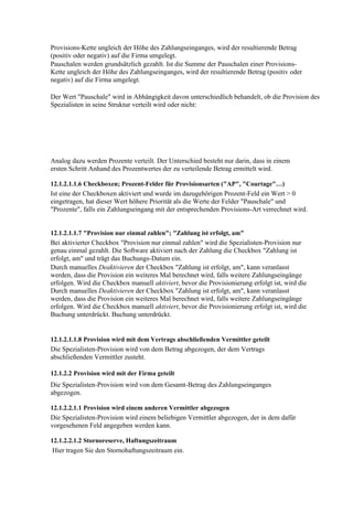 Provisions-Kette ungleich der Höhe des Zahlungseinganges, wird der resultierende Betrag
(positiv oder negativ) auf die Firma umgelegt.
Pauschalen werden grundsätzlich gezahlt. Ist die Summe der Pauschalen einer Provisions-
Kette ungleich der Höhe des Zahlungseinganges, wird der resultierende Betrag (positiv oder
negativ) auf die Firma umgelegt.

Der Wert "Pauschale" wird in Abhängigkeit davon unterschiedlich behandelt, ob die Provision des
Spezialisten in seine Struktur verteilt wird oder nicht:




Analog dazu werden Prozente verteilt. Der Unterschied besteht nur darin, dass in einem
ersten Schritt Anhand des Prozentwertes der zu verteilende Betrag ermittelt wird.

12.1.2.1.1.6 Checkboxen; Prozent-Felder für Provisionsarten ("AP", "Courtage"…)
Ist eine der Checkboxen aktiviert und wurde im dazugehörigen Prozent-Feld ein Wert > 0
eingetragen, hat dieser Wert höhere Priorität als die Werte der Felder "Pauschale" und
"Prozente", falls ein Zahlungseingang mit der entsprechenden Provisions-Art verrechnet wird.


12.1.2.1.1.7 "Provision nur einmal zahlen"; "Zahlung ist erfolgt, am"
Bei aktivierter Checkbox "Provision nur einmal zahlen" wird die Spezialisten-Provision nur
genau einmal gezahlt. Die Software aktiviert nach der Zahlung die Checkbox "Zahlung ist
erfolgt, am" und trägt das Buchungs-Datum ein.
Durch manuelles Deaktivieren der Checkbox "Zahlung ist erfolgt, am", kann veranlasst
werden, dass die Provision ein weiteres Mal berechnet wird, falls weitere Zahlungseingänge
erfolgen. Wird die Checkbox manuell aktiviert, bevor die Provisionierung erfolgt ist, wird die
Durch manuelles Deaktivieren der Checkbox "Zahlung ist erfolgt, am", kann veranlasst
werden, dass die Provision ein weiteres Mal berechnet wird, falls weitere Zahlungseingänge
erfolgen. Wird die Checkbox manuell aktiviert, bevor die Provisionierung erfolgt ist, wird die
Buchung unterdrückt. Buchung unterdrückt.


12.1.2.1.1.8 Provision wird mit dem Vertrags abschließenden Vermittler geteilt
Die Spezialisten-Provision wird von dem Betrag abgezogen, der dem Vertrags
abschließenden Vermittler zusteht.

12.1.2.2 Provision wird mit der Firma geteilt
Die Spezialisten-Provision wird von dem Gesamt-Betrag des Zahlungseinganges
abgezogen.

12.1.2.2.1.1 Provision wird einem anderen Vermittler abgezogen
Die Spezialisten-Provision wird einem beliebigen Vermittler abgezogen, der in dem dafür
vorgesehenen Feld angegeben werden kann.

12.1.2.2.1.2 Stornoreserve, Haftungszeitraum
Hier tragen Sie den Stornohaftungszeitraum ein.
 