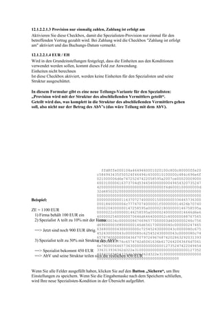 12.1.2.2.1.3 Provision nur einmalig zahlen, Zahlung ist erfolgt am
Aktivieren Sie diese Checkbox, damit die Spezialisten-Provision nur einmal für den
betreffenden Vertrag gezahlt wird. Bei Zahlung wird die Checkbox "Zahlung ist erfolgt
am" aktiviert und das Buchungs-Datum vermerkt.

12.1.2.2.1.4 EUR / EH
Wird in den Grundeinstellungen festgelegt, dass die Einheiten aus den Konditionen
verwendet werden sollen, kommt dieses Feld zur Anwendung.
Einheiten nicht berechnen
Ist diese Checkbox aktiviert, werden keine Einheiten für den Spezialisten und seine
Struktur ausgeschüttet.

In diesem Formular gibt es eine neue Teilungs-Variante für den Spezialisten:
„Provision wird mit der Struktur des abschließenden Vermittlers geteilt“.
Geteilt wird das, was komplett in die Struktur des abschließenden Vermittlers gehen
soll, also nicht nur der Betrag des AbV’s (das wäre Teilung mit dem AbV).




                                         ffd8ffe000104a4649460001020100c800c80000ffe20
                                       c584943435f50524f46494c4500010100000c484c696e6f
                                       021000006d6e74725247422058595a2007ce00020009000
                                       600310000616373704d5346540000000049454320735247
                                       420000000000000000000000000000f6d6000100000000d
                                       32d48502020000000000000000000000000000000000000
                                       00000000000000000000000000000000000000000000000
Beispiel:                              00000000000116370727400000150000000336465736300
                                       0001840000006c77747074000001f000000014626b70740
                                       0000204000000147258595a00000218000000146758595a
ZE = 1100 EUR
                                       0000022c000000146258595a0000024000000014646d6e6
 1) Firma behält 100 EUR ein           40000025400000070646d6464000002c400000088767565
 2) Spezialist A teilt zu 10% mit der Firma
                                       640000034c0000008676696577000003d4000000246c756
                                       d69000003f8000000146d6561730000040c000000247465
 ==> Jetzt sind noch 900 EUR übrig. 6368000004300000000c725452430000043c0000080c675
                                       452430000043c0000080c625452430000043c0000080c74
                                       65787400000000436f70797269676874202863292031393
 3) Spezialist teilt zu 50% mit Struktur des AbV's
                                       938204865776c6574742d5061636b61726420436f6d7061
                                       6e790000646573630000000000000012735247422049454
 ==> Spezialist bekommt 450 EUR 336313936362d322e310000000000000000000000127352
                                       47422049454336313936362d322e3100000000000000000
 ==> AbV und seine Struktur teilen sich die restlichen 450 EUR
                                       0000000000000000000000000000000000000


Wenn Sie alle Felder ausgefüllt haben, klicken Sie auf den Button „Sichern“, um Ihre
Einstellungen zu speichern. Wenn Sie die Eingabemaske nach dem Speichern schließen,
wird Ihre neue Spezialisten-Kondition in der Übersicht aufgeführt.
 